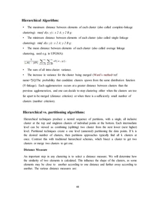 44
Hierarchical Algorithm:
• The maximum distance between elements of each cluster (also called complete-linkage
clustering): maxf d(x; y) : x 2 A; y 2 B g:
• The minimum distance between elements of each cluster (also called single-linkage
clustering): minf d(x; y) : x 2 A; y 2 B g:
• The mean distance between elements of each cluster (also called average linkage
clustering, used e.g. in UPGMA):
• The sum of all intra-cluster variance.
• The increase in variance for the cluster being merged (Ward’s method<ref
name="[6])The probability that candidate clusters spawn from the same distribution function
(V-linkage). Each agglomeration occurs at a greater distance between clusters than the
previous agglomeration, and one can decide to stop clustering either when the clusters are too
far apart to be merged (distance criterion) or when there is a sufficiently small number of
clusters (number criterion).
Hierarchical vs. partitioning algorithms:
Hierarchical techniques produce a nested sequence of partitions, with a single, all inclusive
cluster at the top and singleton clusters of individual points at the bottom. Each intermediate
level can be viewed as combining (splitting) two cluster from the next lower (next higher)
level. Partitional techniques create a one level (unnested) partitioning the data points. If k is
the desired number of clusters, then partitions approaches typically find all k clusters at
once. Contrast this with traditional hierarchical schemes, which bisect a cluster to get two
clusters or merge two clusters to get one.
Distance Measure
An important step in any clustering is to select a distance measure. We will determine how
the similarity of two elements is calculated. This influence the shape of the clusters, as some
elements may be close to another according to one distance and further away according to
another. The various distance measures are:
 
