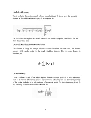 45
Euclidean Distance
This is probably the most commonly chosen type of distance. It simply gives the geometric
distance in the multidimensional space. It is computed as:
The Euclidean (and squared Euclidean) distances are usually computed on raw data and not
from standardized data.
City Block Distance(Manhattan Distance):
This distance is simply the average difference across dimensions. In most cases, this distance
measure yields results similar to the simple Euclidean distance. The city-block distance is
computed as:
Cosine Similarity:
Cosine Similarity is one of the most popular similarity measure practical to text documents,
such as in various information retrieval applicationsand clustering too. An important property
of the cosine similarity is its independence of document length. For two documents A and B,
the similarity between them can be calculated as
 