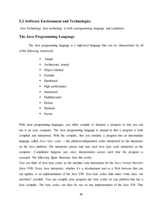 46
5.2 Software Environment and Technologies
Java Technology Java technology is both a programming language and a platform.
The Java Programming Language
The Java programming language is a high-level language that can be characterized by all
of the following buzzwords
 Simple
 Architecture neutral
 Object oriented
 Portable
 Distributed
 High performance
 Interpreted
 Multithreaded
 Robust
 Dynamic
 Secure
With most programming languages, you either compile or interpret a program so that you can
run it on your computer. The Java programming language is unusual in that a program is both
compiled and interpreted. With the compiler, first you translate a program into an intermediate
language called Java byte codes —the platform-independent codes interpreted by the interpreter
on the Java platform. The interpreter parses and runs each Java byte code instruction on the
computer. Compilation happens just once; interpretation occurs each time the program is
executed. The following figure illustrates how this works.
You can think of Java byte codes as the machine code instructions for the Java Virtual Machine
(Java VM). Every Java interpreter, whether it’s a development tool or a Web browser that can
run applets, is an implementation of the Java VM. Java byte codes help make “write once, run
anywhere” possible. You can compile your program into byte codes on any platform that has a
Java compiler. The byte codes can then be run on any implementation of the Java VM. That
 