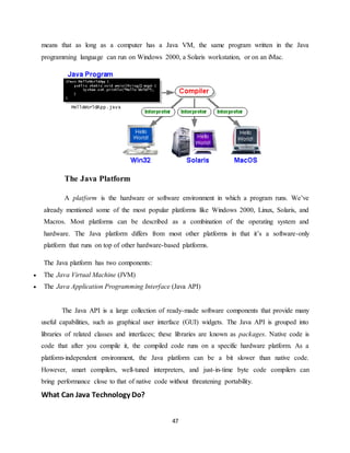 47
means that as long as a computer has a Java VM, the same program written in the Java
programming language can run on Windows 2000, a Solaris workstation, or on an iMac.
The Java Platform
A platform is the hardware or software environment in which a program runs. We’ve
already mentioned some of the most popular platforms like Windows 2000, Linux, Solaris, and
Macros. Most platforms can be described as a combination of the operating system and
hardware. The Java platform differs from most other platforms in that it’s a software-only
platform that runs on top of other hardware-based platforms.
The Java platform has two components:
 The Java Virtual Machine (JVM)
 The Java Application Programming Interface (Java API)
The Java API is a large collection of ready-made software components that provide many
useful capabilities, such as graphical user interface (GUI) widgets. The Java API is grouped into
libraries of related classes and interfaces; these libraries are known as packages. Native code is
code that after you compile it, the compiled code runs on a specific hardware platform. As a
platform-independent environment, the Java platform can be a bit slower than native code.
However, smart compilers, well-tuned interpreters, and just-in-time byte code compilers can
bring performance close to that of native code without threatening portability.
What Can Java Technology Do?
 