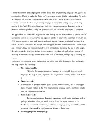 48
The most common types of programs written in the Java programming language are applets and
applications. If you’ve surfed the Web, you’re probably already familiar with applets. An applet
is a program that adheres to certain conventions that allow it to run within a Java-enabled
browser. However, the Java programming language is not just for writing cute, entertaining
applets for the Web. The general-purpose, high-level Java programming language is also a
powerful software platform. Using the generous API, you can write many types of programs.
An application is a standalone program that runs directly on the Java platform. A special kind of
application known as a server serves and supports clients on a network. Examples of servers are
Web servers, proxy servers, mail servers, and print servers. Another specialized program is a
servlet. A servlet can almost be thought of as an applet that runs on the server side. Java Servlets
are a popular choice for building interactive web applications, replacing the use of CGI scripts.
Servlets are similar to applets in that they are runtime extensions of applications. Instead of
working in browsers, though, servlets run within Java Web servers, configuring or tailoring the
server.
Java makes our programs better and requires less effort than other languages. Java technology
will help you do the following:
 Get started quickly:
Although the Java programming language is a powerful object-oriented
language, it’s easy to learn, especially for programmers already familiar with C or
C++.
 Write less code:
 Comparisons of program metrics (class counts, method counts, and so on) suggest
that a program written in the Java programming language can be four times smaller
than the same program in C++.
 Write better code:
The Java programming language encourages good coding practices, and its
garbage collection helps you avoid memory leaks. Its object orientation, its
JavaBeans component architecture, and its wide-ranging, easily extendible API let
you reuse other people’s tested code and introduce fewer bugs.
 Developprograms more quickly:
 