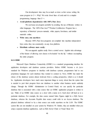 49
Our development time may be as much as twice as fast versus writing the
same program in C++. Why? We write fewer lines of code and it is a simpler
programming language than C++.
 Avoid platform dependencies with 100% Pure Java:
We can keep our program portable by avoiding the use of libraries written in
other languages. The 100% Pure JavaTM Product Certification Program has a
repository of historical process manuals, white papers, brochures, and similar
materials online.
 Write once, run anywhere:
Because 100% Pure Java programs are compiled into machine-independent
byte codes, they run consistently on any Java platform.
 Distribute software more easily:
We can upgrade applets easily from a central server. Applets take advantage
of the feature of allowing new classes to be loaded “on the fly,” without recompiling
the entire program.
6.2.1 ODBC
Microsoft Open Database Connectivity (ODBC) is a standard programming interface for
application developers and database systems providers. Before ODBC became a de facto
standard for Windows programs to interface with database systems, programmers had to use
proprietary languages for each database they wanted to connect to. Now, ODBC has made the
choice of the database system almost irrelevant from a coding perspective, which is as it should
be. Application developers have much more important things to worry about than the syntax that
is needed to port their program from one database to another when business needs suddenly
change. Through the ODBC Administrator in Control Panel, we can specify the particular
database that is associated with a data source that an ODBC application program is written to
use. Think of an ODBC data source as a door with a name on it. Each door will lead us to a
particular database. For example, the data source named Sales Figures might be a SQL Server
database, whereas the Accounts Payable data source could refer to an Access database. The
physical database referred to by a data source can reside anywhere on the LAN. The ODBC
system files are not installed on your system by Windows 95. Rather, they are installed when you
setup a separate database application, such as SQL Server Client or Visual Basic 4.0.
 