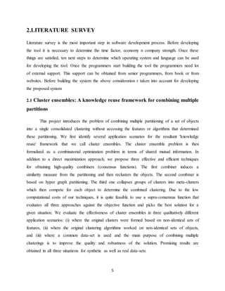 5
2.LITERATURE SURVEY
Literature survey is the most important step in software development process. Before developing
the tool it is necessary to determine the time factor, economy n company strength. Once these
things are satisfied, ten next steps to determine which operating system and language can be used
for developing the tool. Once the programmers start building the tool the programmers need lot
of external support. This support can be obtained from senior programmers, from book or from
websites. Before building the system the above consideration r taken into account for developing
the proposed system
2.1 Cluster ensembles: A knowledge reuse framework for combining multiple
partitions
This project introduces the problem of combining multiple partitioning of a set of objects
into a single consolidated clustering without accessing the features or algorithms that determined
these partitioning. We first identify several application scenarios for the resultant 'knowledge
reuse' framework that we call cluster ensembles. The cluster ensemble problem is then
formalized as a combinatorial optimization problem in terms of shared mutual information. In
addition to a direct maximization approach, we propose three effective and efficient techniques
for obtaining high-quality combiners (consensus functions). The first combiner induces a
similarity measure from the partitioning and then reclusters the objects. The second combiner is
based on hyper graph partitioning. The third one collapses groups of clusters into meta-clusters
which then compete for each object to determine the combined clustering. Due to the low
computational costs of our techniques, it is quite feasible to use a supra-consensus function that
evaluates all three approaches against the objective function and picks the best solution for a
given situation. We evaluate the effectiveness of cluster ensembles in three qualitatively different
application scenarios: (i) where the original clusters were formed based on non-identical sets of
features, (ii) where the original clustering algorithms worked on non-identical sets of objects,
and (iii) where a common data-set is used and the main purpose of combining multiple
clusterings is to improve the quality and robustness of the solution. Promising results are
obtained in all three situations for synthetic as well as real data-sets.
 