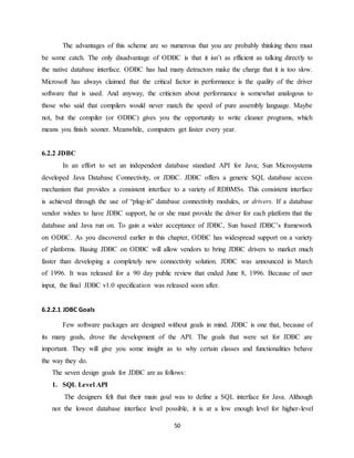 50
The advantages of this scheme are so numerous that you are probably thinking there must
be some catch. The only disadvantage of ODBC is that it isn’t as efficient as talking directly to
the native database interface. ODBC has had many detractors make the charge that it is too slow.
Microsoft has always claimed that the critical factor in performance is the quality of the driver
software that is used. And anyway, the criticism about performance is somewhat analogous to
those who said that compilers would never match the speed of pure assembly language. Maybe
not, but the compiler (or ODBC) gives you the opportunity to write cleaner programs, which
means you finish sooner. Meanwhile, computers get faster every year.
6.2.2 JDBC
In an effort to set an independent database standard API for Java; Sun Microsystems
developed Java Database Connectivity, or JDBC. JDBC offers a generic SQL database access
mechanism that provides a consistent interface to a variety of RDBMSs. This consistent interface
is achieved through the use of “plug-in” database connectivity modules, or drivers. If a database
vendor wishes to have JDBC support, he or she must provide the driver for each platform that the
database and Java run on. To gain a wider acceptance of JDBC, Sun based JDBC’s framework
on ODBC. As you discovered earlier in this chapter, ODBC has widespread support on a variety
of platforms. Basing JDBC on ODBC will allow vendors to bring JDBC drivers to market much
faster than developing a completely new connectivity solution. JDBC was announced in March
of 1996. It was released for a 90 day public review that ended June 8, 1996. Because of user
input, the final JDBC v1.0 specification was released soon after.
6.2.2.1 JDBC Goals
Few software packages are designed without goals in mind. JDBC is one that, because of
its many goals, drove the development of the API. The goals that were set for JDBC are
important. They will give you some insight as to why certain classes and functionalities behave
the way they do.
The seven design goals for JDBC are as follows:
1. SQL Level API
The designers felt that their main goal was to define a SQL interface for Java. Although
not the lowest database interface level possible, it is at a low enough level for higher-level
 