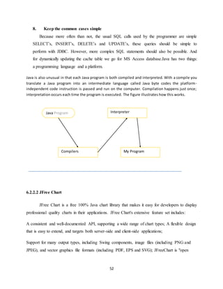 52
8. Keep the common cases simple
Because more often than not, the usual SQL calls used by the programmer are simple
SELECT’s, INSERT’s, DELETE’s and UPDATE’s, these queries should be simple to
perform with JDBC. However, more complex SQL statements should also be possible. And
for dynamically updating the cache table we go for MS Access database.Java has two things:
a programming language and a platform.
Java is also unusual in that each Java program is both compiled and interpreted. With a compile you
translate a Java program into an intermediate language called Java byte codes the platform-
independent code instruction is passed and run on the computer. Compilation happens just once;
interpretation occurs each time the program is executed. The figure illustrates how this works.
6.2.2.2 JFree Chart
JFree Chart is a free 100% Java chart library that makes it easy for developers to display
professional quality charts in their applications. JFree Chart's extensive feature set includes:
A consistent and well-documented API, supporting a wide range of chart types; A flexible design
that is easy to extend, and targets both server-side and client-side applications;
Support for many output types, including Swing components, image files (including PNG and
JPEG), and vector graphics file formats (including PDF, EPS and SVG); JFreeChart is "open
Java Program
Compilers
Interpreter
My Program
 