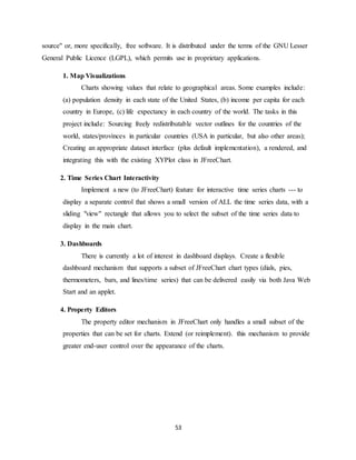 53
source" or, more specifically, free software. It is distributed under the terms of the GNU Lesser
General Public Licence (LGPL), which permits use in proprietary applications.
1. Map Visualizations
Charts showing values that relate to geographical areas. Some examples include:
(a) population density in each state of the United States, (b) income per capita for each
country in Europe, (c) life expectancy in each country of the world. The tasks in this
project include: Sourcing freely redistributable vector outlines for the countries of the
world, states/provinces in particular countries (USA in particular, but also other areas);
Creating an appropriate dataset interface (plus default implementation), a rendered, and
integrating this with the existing XYPlot class in JFreeChart.
2. Time Series Chart Interactivity
Implement a new (to JFreeChart) feature for interactive time series charts --- to
display a separate control that shows a small version of ALL the time series data, with a
sliding "view" rectangle that allows you to select the subset of the time series data to
display in the main chart.
3. Dashboards
There is currently a lot of interest in dashboard displays. Create a flexible
dashboard mechanism that supports a subset of JFreeChart chart types (dials, pies,
thermometers, bars, and lines/time series) that can be delivered easily via both Java Web
Start and an applet.
4. Property Editors
The property editor mechanism in JFreeChart only handles a small subset of the
properties that can be set for charts. Extend (or reimplement). this mechanism to provide
greater end-user control over the appearance of the charts.
 