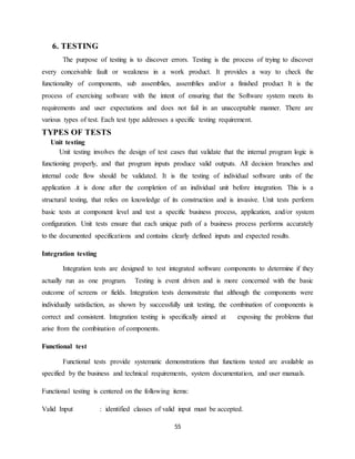 55
6. TESTING
The purpose of testing is to discover errors. Testing is the process of trying to discover
every conceivable fault or weakness in a work product. It provides a way to check the
functionality of components, sub assemblies, assemblies and/or a finished product It is the
process of exercising software with the intent of ensuring that the Software system meets its
requirements and user expectations and does not fail in an unacceptable manner. There are
various types of test. Each test type addresses a specific testing requirement.
TYPES OF TESTS
Unit testing
Unit testing involves the design of test cases that validate that the internal program logic is
functioning properly, and that program inputs produce valid outputs. All decision branches and
internal code flow should be validated. It is the testing of individual software units of the
application .it is done after the completion of an individual unit before integration. This is a
structural testing, that relies on knowledge of its construction and is invasive. Unit tests perform
basic tests at component level and test a specific business process, application, and/or system
configuration. Unit tests ensure that each unique path of a business process performs accurately
to the documented specifications and contains clearly defined inputs and expected results.
Integration testing
Integration tests are designed to test integrated software components to determine if they
actually run as one program. Testing is event driven and is more concerned with the basic
outcome of screens or fields. Integration tests demonstrate that although the components were
individually satisfaction, as shown by successfully unit testing, the combination of components is
correct and consistent. Integration testing is specifically aimed at exposing the problems that
arise from the combination of components.
Functional test
Functional tests provide systematic demonstrations that functions tested are available as
specified by the business and technical requirements, system documentation, and user manuals.
Functional testing is centered on the following items:
Valid Input : identified classes of valid input must be accepted.
 