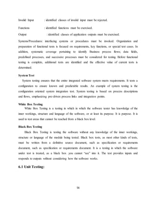 56
Invalid Input : identified classes of invalid input must be rejected.
Functions : identified functions must be exercised.
Output : identified classes of application outputs must be exercised.
Systems/Procedures: interfacing systems or procedures must be invoked. Organization and
preparation of functional tests is focused on requirements, key functions, or special test cases. In
addition, systematic coverage pertaining to identify Business process flows; data fields,
predefined processes, and successive processes must be considered for testing. Before functional
testing is complete, additional tests are identified and the effective value of current tests is
determined.
System Test
System testing ensures that the entire integrated software system meets requirements. It tests a
configuration to ensure known and predictable results. An example of system testing is the
configuration oriented system integration test. System testing is based on process descriptions
and flows, emphasizing pre-driven process links and integration points.
White Box Testing
White Box Testing is a testing in which in which the software tester has knowledge of the
inner workings, structure and language of the software, or at least its purpose. It is purpose. It is
used to test areas that cannot be reached from a black box level.
Black Box Testing
Black Box Testing is testing the software without any knowledge of the inner workings,
structure or language of the module being tested. Black box tests, as most other kinds of tests,
must be written from a definitive source document, such as specification or requirements
document, such as specification or requirements document. It is a testing in which the software
under test is treated, as a black box .you cannot “see” into it. The test provides inputs and
responds to outputs without considering how the software works.
6.1 Unit Testing:
 