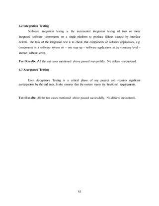 61
6.2 Integration Testing
Software integration testing is the incremental integration testing of two or more
integrated software components on a single platform to produce failures caused by interface
defects. The task of the integration test is to check that components or software applications, e.g.
components in a software system or – one step up – software applications at the company level –
interact without error.
Test Results: All the test cases mentioned above passed successfully. No defects encountered.
6.3 Acceptance Testing
User Acceptance Testing is a critical phase of any project and requires significant
participation by the end user. It also ensures that the system meets the functional requirements.
Test Results: All the test cases mentioned above passed successfully. No defects encountered.
 