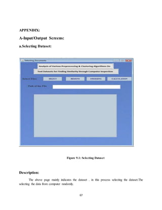 67
APPENDIX:
A-Input/Output Screens:
a.Selecting Dataset:
Figure 9.1: Selecting Dataset
Description:
The above page mainly indicates the dataset . in this process selecting the dataset.The
selecting the data from computer randomly.
 