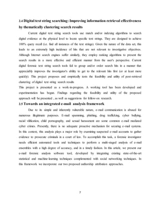 7
2.4 Digital text string searching: Improving information retrieval effectiveness
by thematically clustering search results
Current digital text string search tools use match and/or indexing algorithms to search
digital evidence at the physical level to locate specific text strings. They are designed to achieve
100% query recall (i.e. find all instances of the text strings). Given the nature of the data set, this
leads to an extremely high incidence of hits that are not relevant to investigative objectives.
Although Internet search engines suffer similarly, they employ ranking algorithms to present the
search results in a more effective and efficient manner from the user's perspective. Current
digital forensic text string search tools fail to group and/or order search hits in a manner that
appreciably improves the investigator's ability to get to the relevant hits first (or at least more
quickly). This project proposes and empirically tests the feasibility and utility of post-retrieval
clustering of digital text string search results
This project is presented as a work-in-progress. A working tool has been developed and
experimentation has begun. Findings regarding the feasibility and utility of the proposed
approach will be presented , as well as suggestions for follow-on research.
2.5 Towards an integrated e-mail analysis framework
Due to its simple and inherently vulnerable nature, e-mail communication is abused for
numerous illegitimate purposes. E-mail spamming, phishing, drug trafficking, cyber bullying,
racial vilification, child pornography, and sexual harassment are some common e-mail mediated
cyber crimes. Presently, there is no adequate proactive mechanism for securing e-mail systems.
In this context, this analysis plays a major role by examining suspected e-mail accounts to gather
evidence to prosecute criminals in a court of law. To accomplish this task, a forensic investigator
needs efficient automated tools and techniques to perform a multi-staged analysis of e-mail
ensembles with a high degree of accuracy, and in a timely fashion. In this article, we present our
e-mail forensic analysis software tool, developed by integrating existing state-of-the-art
statistical and machine-learning techniques complemented with social networking techniques. In
this framework we incorporate our two proposed authorship attribution approaches.
 