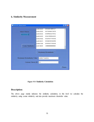 75
k. Similarity Measurement
Figure 9.9: Similarity Calculation
Description:
The above page mainly indicates the similarity calculation, in this level we calculate the
similarity using cosine similarity and also provide maximum dissimilar value.
 