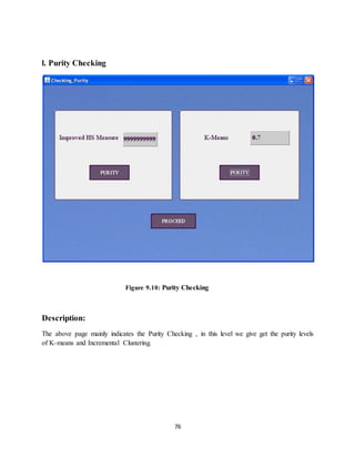 76
l. Purity Checking
Figure 9.10: Purity Checking
Description:
The above page mainly indicates the Purity Checking , in this level we give get the purity levels
of K-means and Incremental Clustering.
 