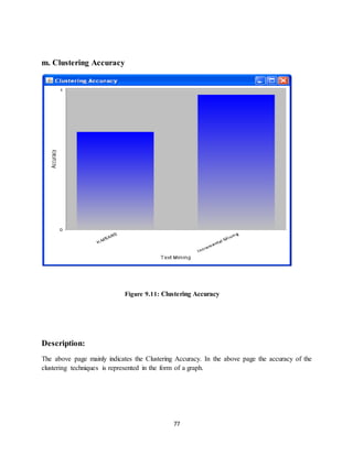 77
m. Clustering Accuracy
Figure 9.11: Clustering Accuracy
Description:
The above page mainly indicates the Clustering Accuracy. In the above page the accuracy of the
clustering techniques is represented in the form of a graph.
 