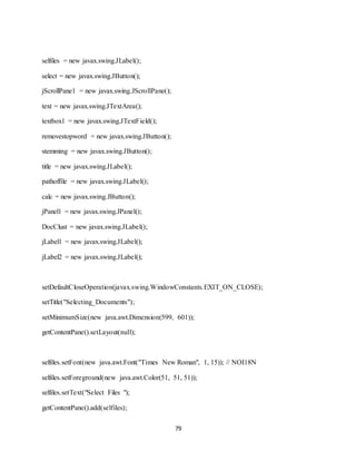 79
selfiles = new javax.swing.JLabel();
select = new javax.swing.JButton();
jScrollPane1 = new javax.swing.JScrollPane();
text = new javax.swing.JTextArea();
textbox1 = new javax.swing.JTextField();
removestopword = new javax.swing.JButton();
stemming = new javax.swing.JButton();
title = new javax.swing.JLabel();
pathoffile = new javax.swing.JLabel();
calc = new javax.swing.JButton();
jPanel1 = new javax.swing.JPanel();
DocClust = new javax.swing.JLabel();
jLabel1 = new javax.swing.JLabel();
jLabel2 = new javax.swing.JLabel();
setDefaultCloseOperation(javax.swing.WindowConstants.EXIT_ON_CLOSE);
setTitle("Selecting_Documents");
setMinimumSize(new java.awt.Dimension(599, 601));
getContentPane().setLayout(null);
selfiles.setFont(new java.awt.Font("Times New Roman", 1, 15)); // NOI18N
selfiles.setForeground(new java.awt.Color(51, 51, 51));
selfiles.setText("Select Files ");
getContentPane().add(selfiles);
 