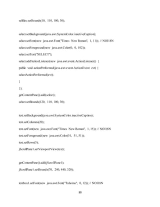 80
selfiles.setBounds(10, 110, 100, 30);
select.setBackground(java.awt.SystemColor.inactiveCaption);
select.setFont(new java.awt.Font("Times New Roman", 1, 11)); // NOI18N
select.setForeground(new java.awt.Color(0, 0, 102));
select.setText("SELECT");
select.addActionListener(new java.awt.event.ActionListener() {
public void actionPerformed(java.awt.event.ActionEvent evt) {
selectActionPerformed(evt);
}
});
getContentPane().add(select);
select.setBounds(120, 110, 100, 30);
text.setBackground(java.awt.SystemColor.inactiveCaption);
text.setColumns(20);
text.setFont(new java.awt.Font("Times New Roman", 1, 15)); // NOI18N
text.setForeground(new java.awt.Color(51, 51, 51));
text.setRows(5);
jScrollPane1.setViewportView(text);
getContentPane().add(jScrollPane1);
jScrollPane1.setBounds(70, 240, 440, 320);
textbox1.setFont(new java.awt.Font("Tahoma", 0, 12)); // NOI18N
 