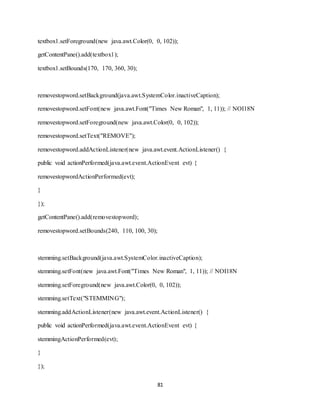 81
textbox1.setForeground(new java.awt.Color(0, 0, 102));
getContentPane().add(textbox1);
textbox1.setBounds(170, 170, 360, 30);
removestopword.setBackground(java.awt.SystemColor.inactiveCaption);
removestopword.setFont(new java.awt.Font("Times New Roman", 1, 11)); // NOI18N
removestopword.setForeground(new java.awt.Color(0, 0, 102));
removestopword.setText("REMOVE");
removestopword.addActionListener(new java.awt.event.ActionListener() {
public void actionPerformed(java.awt.event.ActionEvent evt) {
removestopwordActionPerformed(evt);
}
});
getContentPane().add(removestopword);
removestopword.setBounds(240, 110, 100, 30);
stemming.setBackground(java.awt.SystemColor.inactiveCaption);
stemming.setFont(new java.awt.Font("Times New Roman", 1, 11)); // NOI18N
stemming.setForeground(new java.awt.Color(0, 0, 102));
stemming.setText("STEMMING");
stemming.addActionListener(new java.awt.event.ActionListener() {
public void actionPerformed(java.awt.event.ActionEvent evt) {
stemmingActionPerformed(evt);
}
});
 