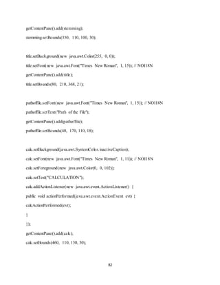 82
getContentPane().add(stemming);
stemming.setBounds(350, 110, 100, 30);
title.setBackground(new java.awt.Color(255, 0, 0));
title.setFont(new java.awt.Font("Times New Roman", 1, 15)); // NOI18N
getContentPane().add(title);
title.setBounds(80, 210, 368, 21);
pathoffile.setFont(new java.awt.Font("Times New Roman", 1, 15)); // NOI18N
pathoffile.setText("Path of the File");
getContentPane().add(pathoffile);
pathoffile.setBounds(40, 170, 110, 18);
calc.setBackground(java.awt.SystemColor.inactiveCaption);
calc.setFont(new java.awt.Font("Times New Roman", 1, 11)); // NOI18N
calc.setForeground(new java.awt.Color(0, 0, 102));
calc.setText("CALCULATION");
calc.addActionListener(new java.awt.event.ActionListener() {
public void actionPerformed(java.awt.event.ActionEvent evt) {
calcActionPerformed(evt);
}
});
getContentPane().add(calc);
calc.setBounds(460, 110, 130, 30);
 