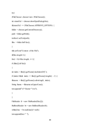 84
try{
JFileChooser chooser=new JFileChooser();
int returnVal = chooser.showOpenDialog(this);
if(returnVal == JFileChooser.APPROVE_OPTION) {
folder = chooser.getCurrentDirectory();
path = folder.getPath();
textbox1.setText(path);
files = folder.listFiles();
}
title.setText("Content of the File");
if(files.length>1){
for(i = 0;i<files.length; i++){
if (files[i].isFile())
{
int index = files[i].getName().lastIndexOf('.');
if (index>0&& index <= files[i].getName().length() - 2 ) {
filename = files[i].getName().substring(0, index);
String fname = filename.toUpperCase();
text.append("n"+fname+"nn");
}
}
FileReader fr = new FileReader(files[i]);
BufferedReader br = new BufferedReader(fr);
while((line = br.readLine())!=null){
text.append(line+" ");
 