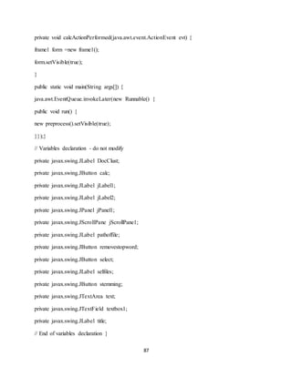 87
private void calcActionPerformed(java.awt.event.ActionEvent evt) {
frame1 form =new frame1();
form.setVisible(true);
}
public static void main(String args[]) {
java.awt.EventQueue.invokeLater(new Runnable() {
public void run() {
new preprocess().setVisible(true);
}});}
// Variables declaration - do not modify
private javax.swing.JLabel DocClust;
private javax.swing.JButton calc;
private javax.swing.JLabel jLabel1;
private javax.swing.JLabel jLabel2;
private javax.swing.JPanel jPanel1;
private javax.swing.JScrollPane jScrollPane1;
private javax.swing.JLabel pathoffile;
private javax.swing.JButton removestopword;
private javax.swing.JButton select;
private javax.swing.JLabel selfiles;
private javax.swing.JButton stemming;
private javax.swing.JTextArea text;
private javax.swing.JTextField textbox1;
private javax.swing.JLabel title;
// End of variables declaration }
 