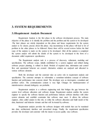 9
3. SYSTEM REQUIREMENTS
3.1Requirement Analysis Document
Requirement Analysis is the first phase in the software development process. The main
objective of the phase is to identify the problem and the problem and the system to be developed
.The later phases are strictly dependent on this phase and hence requirements for the system
analyst to be clearer, precise about this phase. Any inconsistency in this phase will lead to lot of
problem in the other phases to be followed. Hence there will be several reviews before the final
copy of the analysis is made on the system to be developed. After all the analysis is completed
the system analyst will submit the details of the system to be developed in the form of a
document called requirement specification.
The Requirement analysis task is a process of discovery, refinement, modeling and
specifications. The software scope, initially established by a system engineer and refined during
software project planning, is refined in detail. Models of required data, information and control
flow and operational behavior are created. Alternative solution are analyzed and allocated to
various software elements.
Both the developer and the customer take an active role in requirement analysis and
specification. The customer attempts to reformulate a sometimes-nebulous concept of software
function and performance into concrete detail. The developer acts as interrogator, consultant and
problem solver. The communication content is very high. Changes for misinterpretation of
misinformation abound.Ambiguity are probable.
Requirement analysis is a software engineering task that bridges the gap between the
system level software allocation and software design. Requirement analysis enables the system
engineer to specify the software function and performance indicate software interface with other
system elements and establish constraints that software must meet. It allows the software
engineer, often called analyst in this role, to refine the software allocation and build model of the
data, functional and behavior domain and that will be treated by software.
Requirement analysis provides the software designer with models that can be translated
into data, architectural, interface and procedural design. Finally, the requirement specification
provides the developer and customer with the means to access quality once software.
 