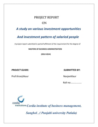 PROJECT REPORT
ON
A study on various investment opportunities
And investment pattern of salaried people
A project report submitted in partial fulfillment of the requirement for the degree of
MASTERS OF BUSINESS ADMINISTRATION
(2012-2014)
PROJECT GUIDE: SUBMITTED BY:
Prof.Kiranjitkaur NavjeetKaur
Roll no:………………
Cordia institute of business management,
Sanghol , ( Punjabi university Patiala)
 