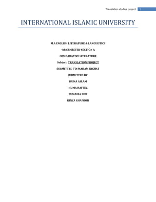 1Translation studies project
INTERNATIONAL ISLAMIC UNIVERSITY
M.A ENGLISH LITERATURE & LANGUISTICS
4th SEMESTER-SECTION A
COMPARATIVE LITERATURE
Subject: TRANSLATION PROJECT
SUBMITTED TO: MADAM NIGHAT
SUBMITTED BY:
HUMA ASLAM
HUMA HAFEEZ
SUMAIRA BIBI
KINZA GHAFOOR
 