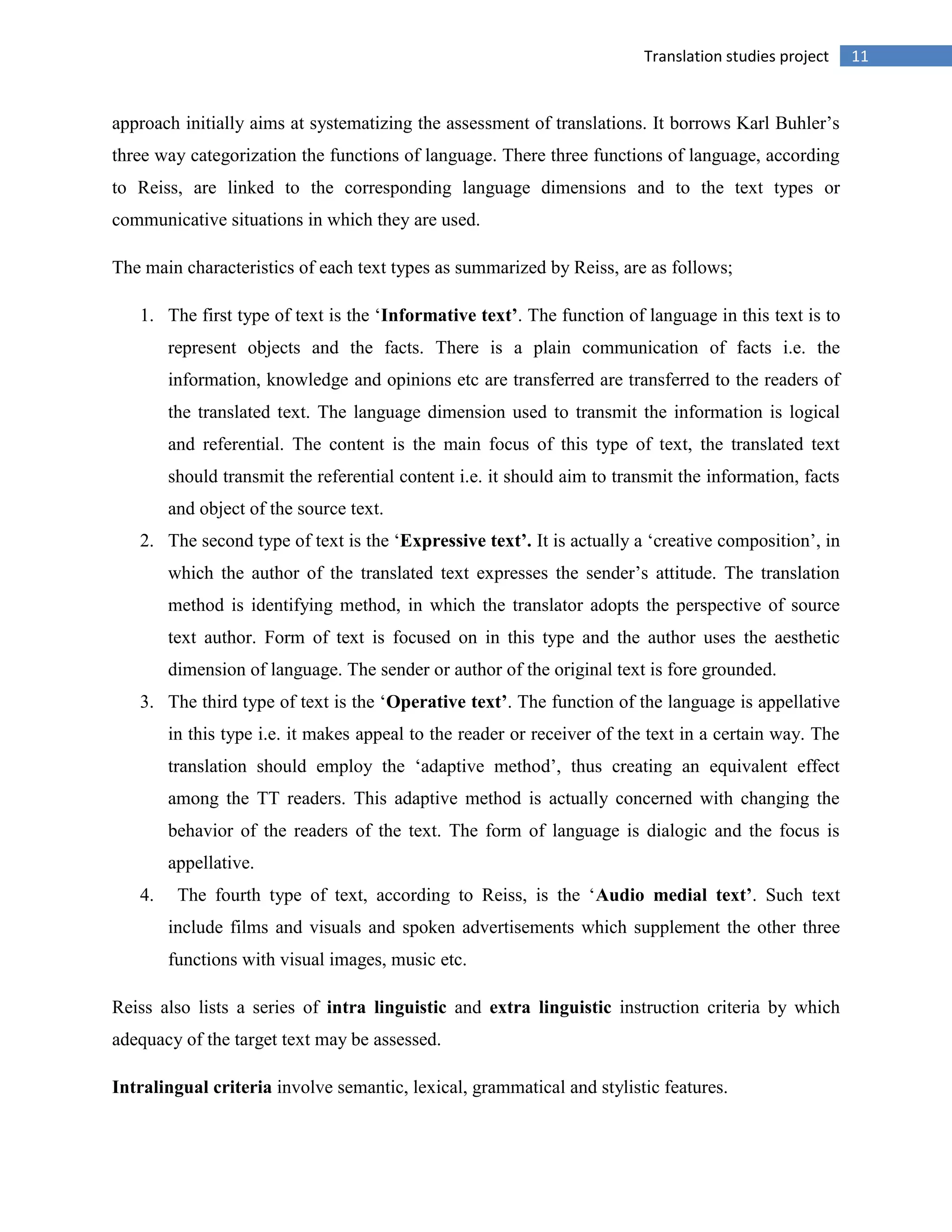 11Translation studies project
approach initially aims at systematizing the assessment of translations. It borrows Karl Buhler‟s
three way categorization the functions of language. There three functions of language, according
to Reiss, are linked to the corresponding language dimensions and to the text types or
communicative situations in which they are used.
The main characteristics of each text types as summarized by Reiss, are as follows;
1. The first type of text is the „Informative text’. The function of language in this text is to
represent objects and the facts. There is a plain communication of facts i.e. the
information, knowledge and opinions etc are transferred are transferred to the readers of
the translated text. The language dimension used to transmit the information is logical
and referential. The content is the main focus of this type of text, the translated text
should transmit the referential content i.e. it should aim to transmit the information, facts
and object of the source text.
2. The second type of text is the „Expressive text’. It is actually a „creative composition‟, in
which the author of the translated text expresses the sender‟s attitude. The translation
method is identifying method, in which the translator adopts the perspective of source
text author. Form of text is focused on in this type and the author uses the aesthetic
dimension of language. The sender or author of the original text is fore grounded.
3. The third type of text is the „Operative text’. The function of the language is appellative
in this type i.e. it makes appeal to the reader or receiver of the text in a certain way. The
translation should employ the „adaptive method‟, thus creating an equivalent effect
among the TT readers. This adaptive method is actually concerned with changing the
behavior of the readers of the text. The form of language is dialogic and the focus is
appellative.
4. The fourth type of text, according to Reiss, is the „Audio medial text’. Such text
include films and visuals and spoken advertisements which supplement the other three
functions with visual images, music etc.
Reiss also lists a series of intra linguistic and extra linguistic instruction criteria by which
adequacy of the target text may be assessed.
Intralingual criteria involve semantic, lexical, grammatical and stylistic features.
 