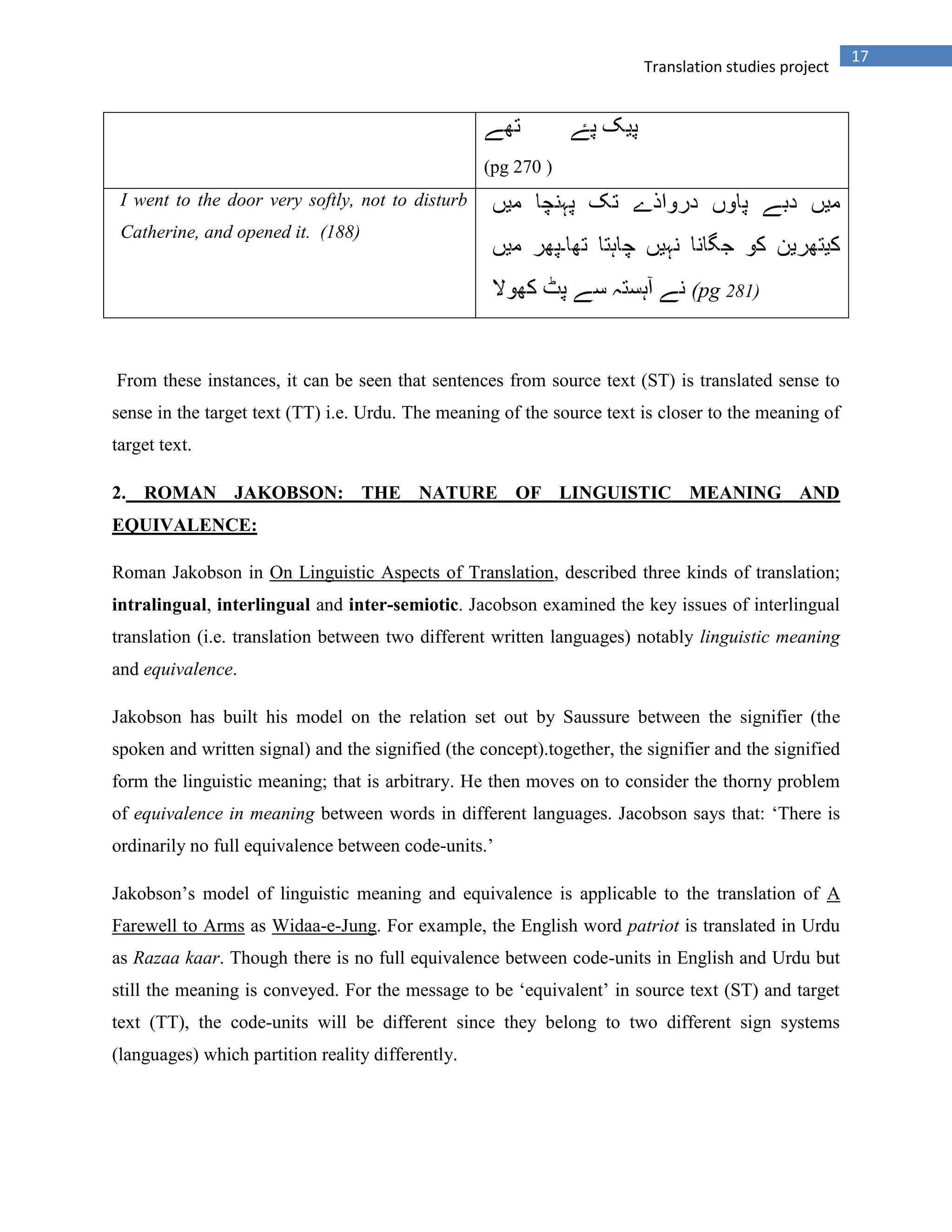 17
Translation studies project
(pg 270 )
I went to the door very softly, not to disturb
Catherine, and opened it. (188)
(pg 281)
From these instances, it can be seen that sentences from source text (ST) is translated sense to
sense in the target text (TT) i.e. Urdu. The meaning of the source text is closer to the meaning of
target text.
2. ROMAN JAKOBSON: THE NATURE OF LINGUISTIC MEANING AND
EQUIVALENCE:
Roman Jakobson in On Linguistic Aspects of Translation, described three kinds of translation;
intralingual, interlingual and inter-semiotic. Jacobson examined the key issues of interlingual
translation (i.e. translation between two different written languages) notably linguistic meaning
and equivalence.
Jakobson has built his model on the relation set out by Saussure between the signifier (the
spoken and written signal) and the signified (the concept).together, the signifier and the signified
form the linguistic meaning; that is arbitrary. He then moves on to consider the thorny problem
of equivalence in meaning between words in different languages. Jacobson says that: „There is
ordinarily no full equivalence between code-units.‟
Jakobson‟s model of linguistic meaning and equivalence is applicable to the translation of A
Farewell to Arms as Widaa-e-Jung. For example, the English word patriot is translated in Urdu
as Razaa kaar. Though there is no full equivalence between code-units in English and Urdu but
still the meaning is conveyed. For the message to be „equivalent‟ in source text (ST) and target
text (TT), the code-units will be different since they belong to two different sign systems
(languages) which partition reality differently.
 