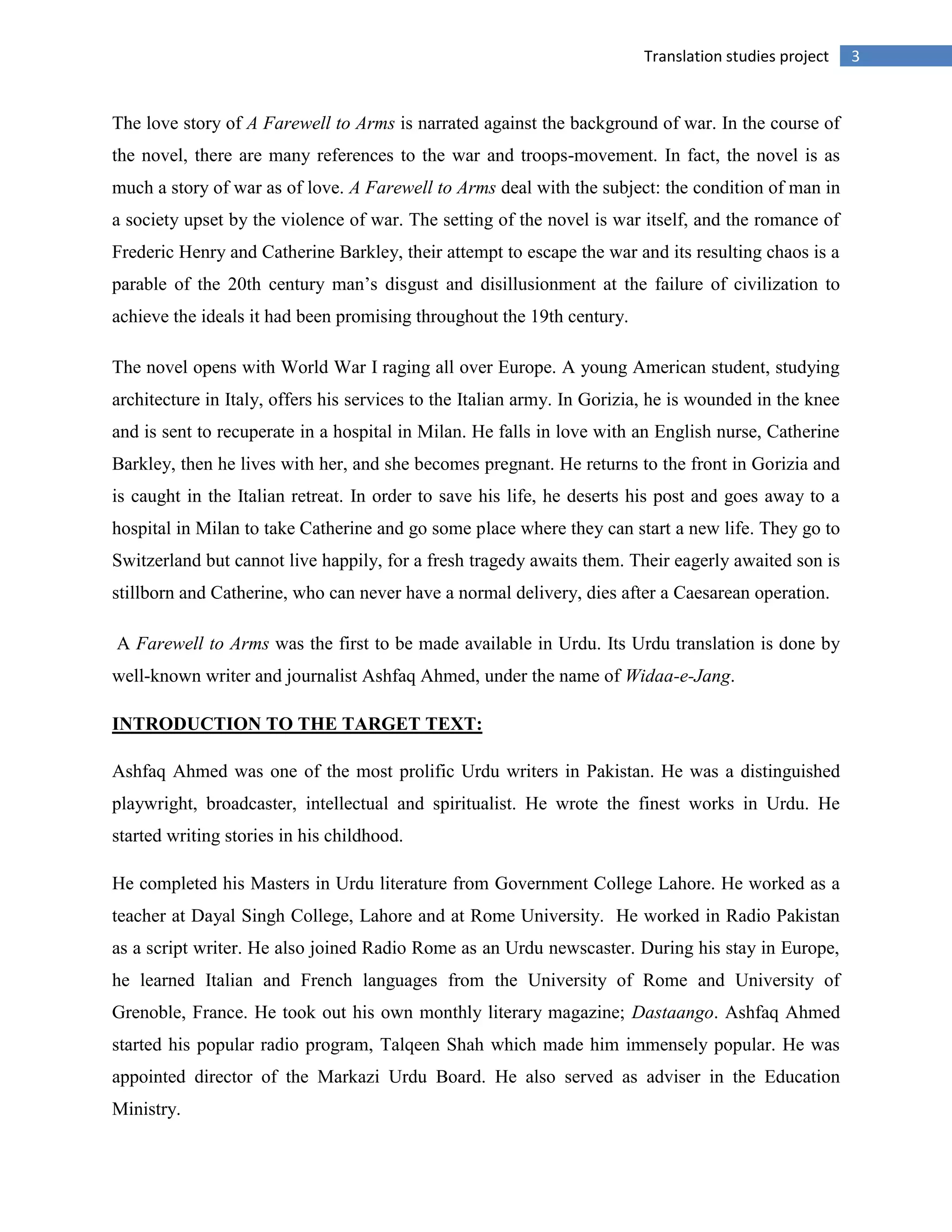 3Translation studies project
The love story of A Farewell to Arms is narrated against the background of war. In the course of
the novel, there are many references to the war and troops-movement. In fact, the novel is as
much a story of war as of love. A Farewell to Arms deal with the subject: the condition of man in
a society upset by the violence of war. The setting of the novel is war itself, and the romance of
Frederic Henry and Catherine Barkley, their attempt to escape the war and its resulting chaos is a
parable of the 20th century man‟s disgust and disillusionment at the failure of civilization to
achieve the ideals it had been promising throughout the 19th century.
The novel opens with World War I raging all over Europe. A young American student, studying
architecture in Italy, offers his services to the Italian army. In Gorizia, he is wounded in the knee
and is sent to recuperate in a hospital in Milan. He falls in love with an English nurse, Catherine
Barkley, then he lives with her, and she becomes pregnant. He returns to the front in Gorizia and
is caught in the Italian retreat. In order to save his life, he deserts his post and goes away to a
hospital in Milan to take Catherine and go some place where they can start a new life. They go to
Switzerland but cannot live happily, for a fresh tragedy awaits them. Their eagerly awaited son is
stillborn and Catherine, who can never have a normal delivery, dies after a Caesarean operation.
A Farewell to Arms was the first to be made available in Urdu. Its Urdu translation is done by
well-known writer and journalist Ashfaq Ahmed, under the name of Widaa-e-Jang.
INTRODUCTION TO THE TARGET TEXT:
Ashfaq Ahmed was one of the most prolific Urdu writers in Pakistan. He was a distinguished
playwright, broadcaster, intellectual and spiritualist. He wrote the finest works in Urdu. He
started writing stories in his childhood.
He completed his Masters in Urdu literature from Government College Lahore. He worked as a
teacher at Dayal Singh College, Lahore and at Rome University. He worked in Radio Pakistan
as a script writer. He also joined Radio Rome as an Urdu newscaster. During his stay in Europe,
he learned Italian and French languages from the University of Rome and University of
Grenoble, France. He took out his own monthly literary magazine; Dastaango. Ashfaq Ahmed
started his popular radio program, Talqeen Shah which made him immensely popular. He was
appointed director of the Markazi Urdu Board. He also served as adviser in the Education
Ministry.
 