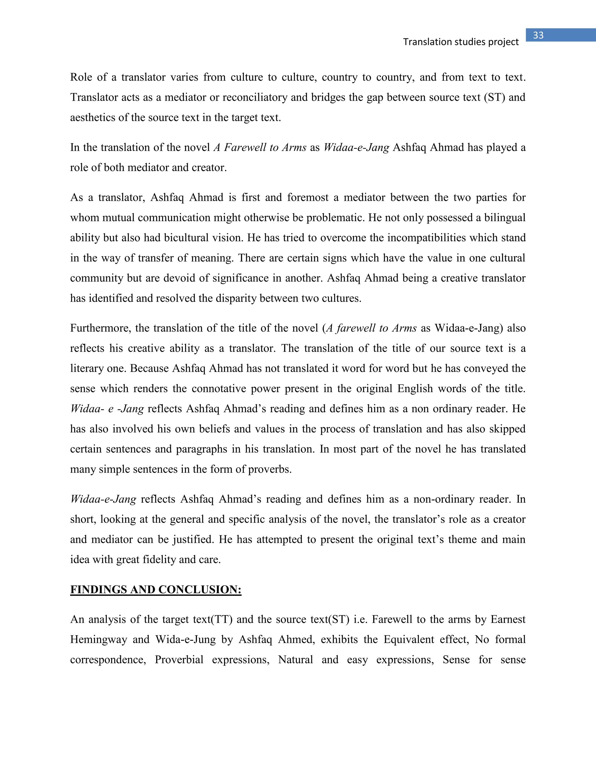 33
Translation studies project
Role of a translator varies from culture to culture, country to country, and from text to text.
Translator acts as a mediator or reconciliatory and bridges the gap between source text (ST) and
aesthetics of the source text in the target text.
In the translation of the novel A Farewell to Arms as Widaa-e-Jang Ashfaq Ahmad has played a
role of both mediator and creator.
As a translator, Ashfaq Ahmad is first and foremost a mediator between the two parties for
whom mutual communication might otherwise be problematic. He not only possessed a bilingual
ability but also had bicultural vision. He has tried to overcome the incompatibilities which stand
in the way of transfer of meaning. There are certain signs which have the value in one cultural
community but are devoid of significance in another. Ashfaq Ahmad being a creative translator
has identified and resolved the disparity between two cultures.
Furthermore, the translation of the title of the novel (A farewell to Arms as Widaa-e-Jang) also
reflects his creative ability as a translator. The translation of the title of our source text is a
literary one. Because Ashfaq Ahmad has not translated it word for word but he has conveyed the
sense which renders the connotative power present in the original English words of the title.
Widaa- e -Jang reflects Ashfaq Ahmad‟s reading and defines him as a non ordinary reader. He
has also involved his own beliefs and values in the process of translation and has also skipped
certain sentences and paragraphs in his translation. In most part of the novel he has translated
many simple sentences in the form of proverbs.
Widaa-e-Jang reflects Ashfaq Ahmad‟s reading and defines him as a non-ordinary reader. In
short, looking at the general and specific analysis of the novel, the translator‟s role as a creator
and mediator can be justified. He has attempted to present the original text‟s theme and main
idea with great fidelity and care.
FINDINGS AND CONCLUSION:
An analysis of the target text(TT) and the source text(ST) i.e. Farewell to the arms by Earnest
Hemingway and Wida-e-Jung by Ashfaq Ahmed, exhibits the Equivalent effect, No formal
correspondence, Proverbial expressions, Natural and easy expressions, Sense for sense
 