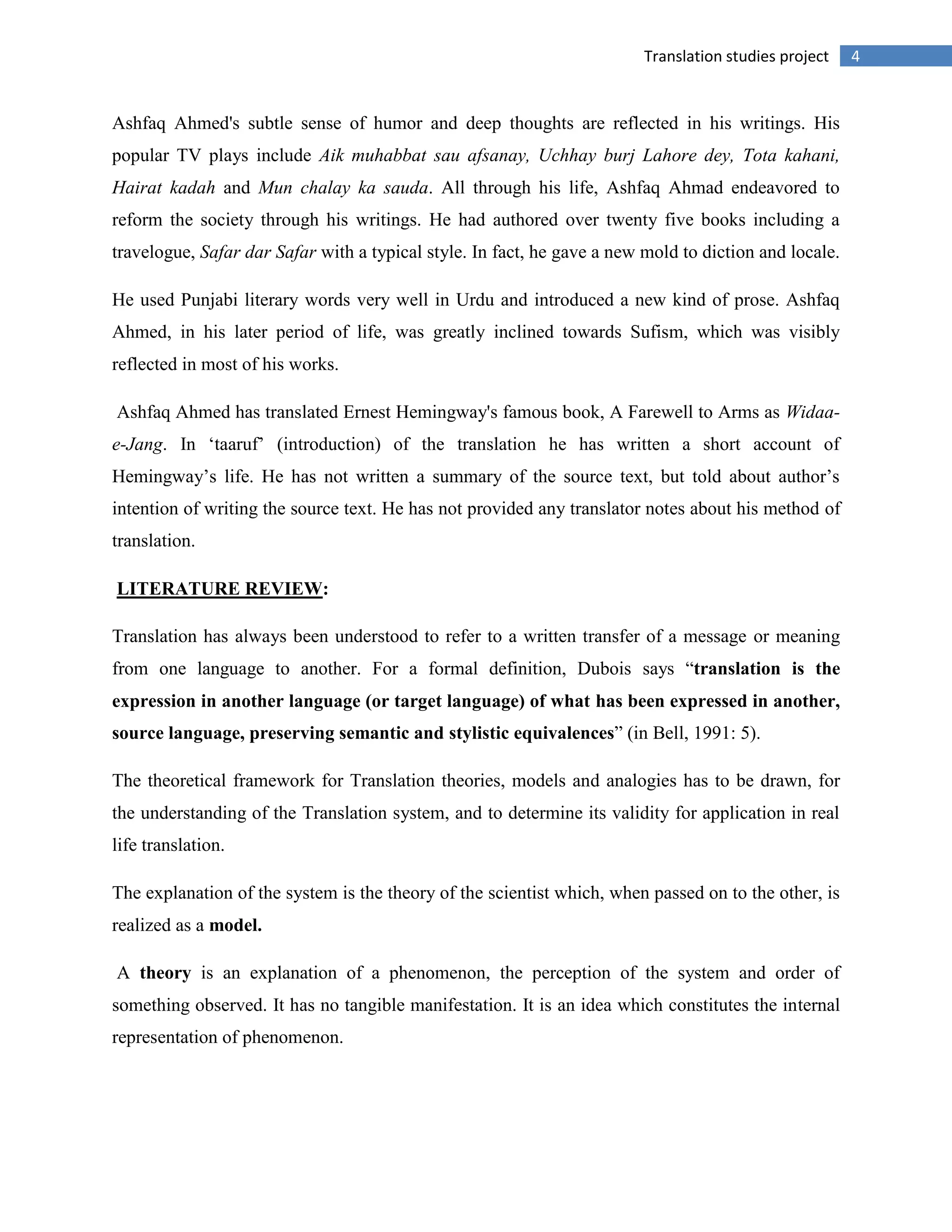 4Translation studies project
Ashfaq Ahmed's subtle sense of humor and deep thoughts are reflected in his writings. His
popular TV plays include Aik muhabbat sau afsanay, Uchhay burj Lahore dey, Tota kahani,
Hairat kadah and Mun chalay ka sauda. All through his life, Ashfaq Ahmad endeavored to
reform the society through his writings. He had authored over twenty five books including a
travelogue, Safar dar Safar with a typical style. In fact, he gave a new mold to diction and locale.
He used Punjabi literary words very well in Urdu and introduced a new kind of prose. Ashfaq
Ahmed, in his later period of life, was greatly inclined towards Sufism, which was visibly
reflected in most of his works.
Ashfaq Ahmed has translated Ernest Hemingway's famous book, A Farewell to Arms as Widaa-
e-Jang. In „taaruf‟ (introduction) of the translation he has written a short account of
Hemingway‟s life. He has not written a summary of the source text, but told about author‟s
intention of writing the source text. He has not provided any translator notes about his method of
translation.
LITERATURE REVIEW:
Translation has always been understood to refer to a written transfer of a message or meaning
from one language to another. For a formal definition, Dubois says “translation is the
expression in another language (or target language) of what has been expressed in another,
source language, preserving semantic and stylistic equivalences” (in Bell, 1991: 5).
The theoretical framework for Translation theories, models and analogies has to be drawn, for
the understanding of the Translation system, and to determine its validity for application in real
life translation.
The explanation of the system is the theory of the scientist which, when passed on to the other, is
realized as a model.
A theory is an explanation of a phenomenon, the perception of the system and order of
something observed. It has no tangible manifestation. It is an idea which constitutes the internal
representation of phenomenon.
 