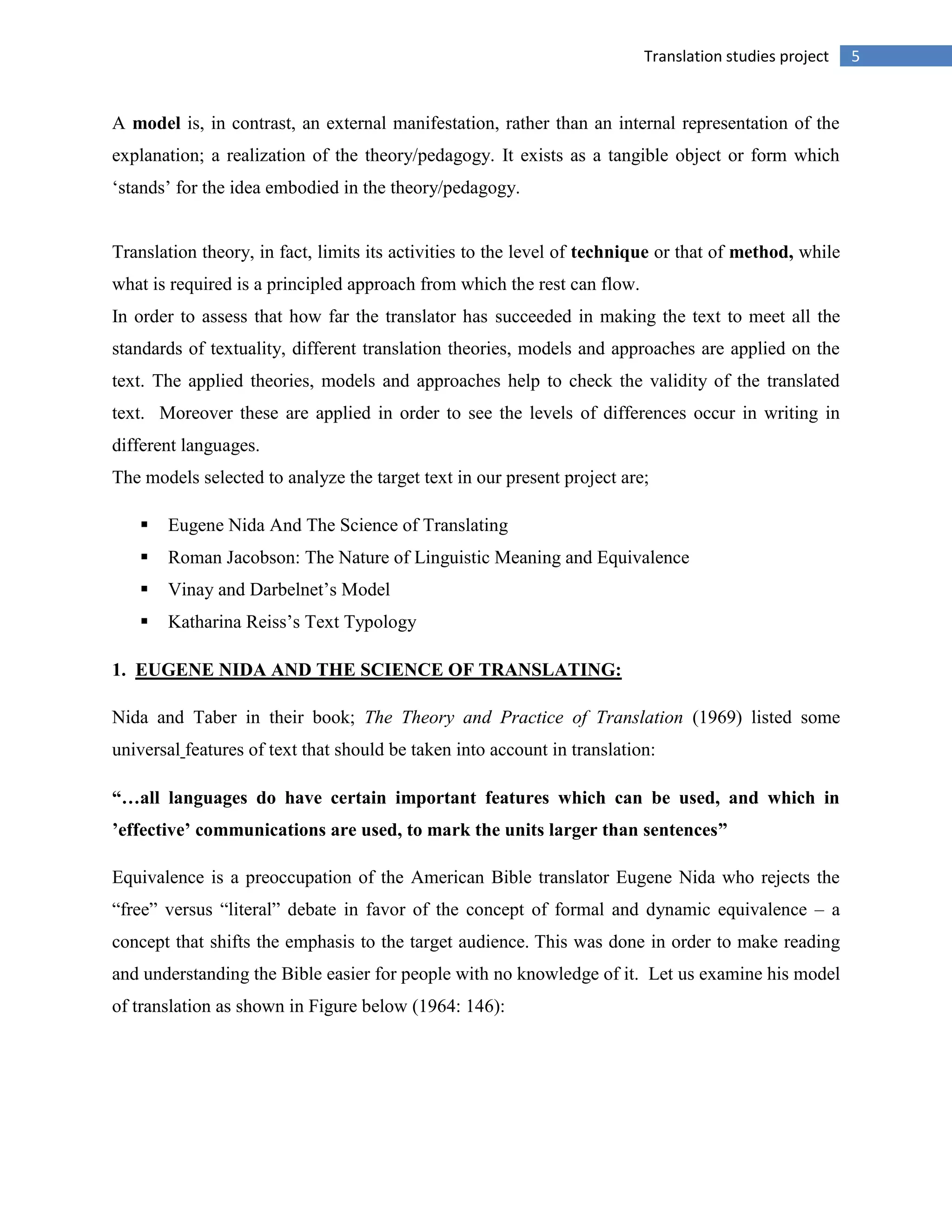 5Translation studies project
A model is, in contrast, an external manifestation, rather than an internal representation of the
explanation; a realization of the theory/pedagogy. It exists as a tangible object or form which
„stands‟ for the idea embodied in the theory/pedagogy.
Translation theory, in fact, limits its activities to the level of technique or that of method, while
what is required is a principled approach from which the rest can flow.
In order to assess that how far the translator has succeeded in making the text to meet all the
standards of textuality, different translation theories, models and approaches are applied on the
text. The applied theories, models and approaches help to check the validity of the translated
text. Moreover these are applied in order to see the levels of differences occur in writing in
different languages.
The models selected to analyze the target text in our present project are;
 Eugene Nida And The Science of Translating
 Roman Jacobson: The Nature of Linguistic Meaning and Equivalence
 Vinay and Darbelnet‟s Model
 Katharina Reiss‟s Text Typology
1. EUGENE NIDA AND THE SCIENCE OF TRANSLATING:
Nida and Taber in their book; The Theory and Practice of Translation (1969) listed some
universal features of text that should be taken into account in translation:
“…all languages do have certain important features which can be used, and which in
’effective’ communications are used, to mark the units larger than sentences”
Equivalence is a preoccupation of the American Bible translator Eugene Nida who rejects the
“free” versus “literal” debate in favor of the concept of formal and dynamic equivalence – a
concept that shifts the emphasis to the target audience. This was done in order to make reading
and understanding the Bible easier for people with no knowledge of it. Let us examine his model
of translation as shown in Figure below (1964: 146):
 
