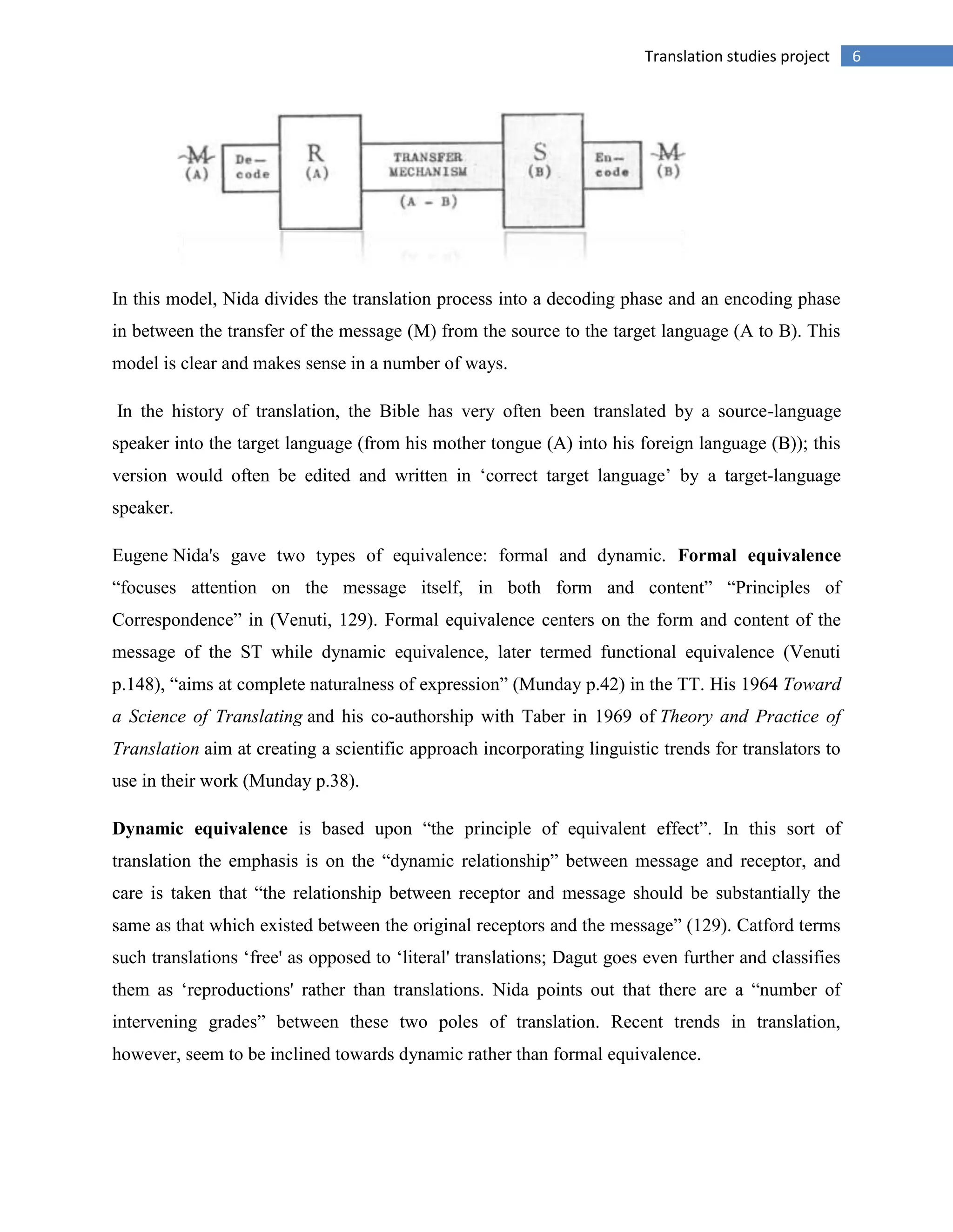 6Translation studies project
In this model, Nida divides the translation process into a decoding phase and an encoding phase
in between the transfer of the message (M) from the source to the target language (A to B). This
model is clear and makes sense in a number of ways.
In the history of translation, the Bible has very often been translated by a source-language
speaker into the target language (from his mother tongue (A) into his foreign language (B)); this
version would often be edited and written in „correct target language‟ by a target-language
speaker.
Eugene Nida's gave two types of equivalence: formal and dynamic. Formal equivalence
“focuses attention on the message itself, in both form and content” “Principles of
Correspondence” in (Venuti, 129). Formal equivalence centers on the form and content of the
message of the ST while dynamic equivalence, later termed functional equivalence (Venuti
p.148), “aims at complete naturalness of expression” (Munday p.42) in the TT. His 1964 Toward
a Science of Translating and his co-authorship with Taber in 1969 of Theory and Practice of
Translation aim at creating a scientific approach incorporating linguistic trends for translators to
use in their work (Munday p.38).
Dynamic equivalence is based upon “the principle of equivalent effect”. In this sort of
translation the emphasis is on the “dynamic relationship” between message and receptor, and
care is taken that “the relationship between receptor and message should be substantially the
same as that which existed between the original receptors and the message” (129). Catford terms
such translations „free' as opposed to „literal' translations; Dagut goes even further and classifies
them as „reproductions' rather than translations. Nida points out that there are a “number of
intervening grades” between these two poles of translation. Recent trends in translation,
however, seem to be inclined towards dynamic rather than formal equivalence.
 