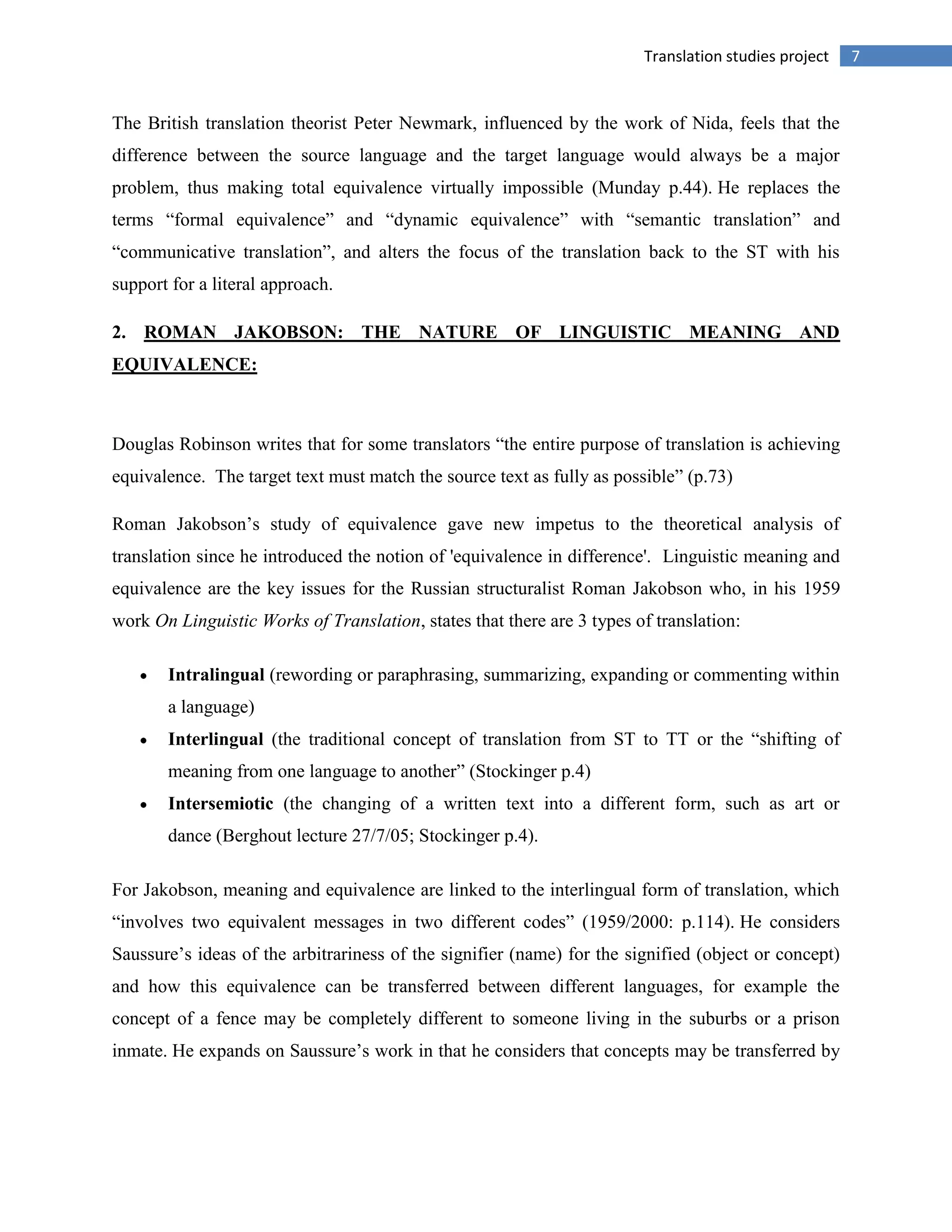 7Translation studies project
The British translation theorist Peter Newmark, influenced by the work of Nida, feels that the
difference between the source language and the target language would always be a major
problem, thus making total equivalence virtually impossible (Munday p.44). He replaces the
terms “formal equivalence” and “dynamic equivalence” with “semantic translation” and
“communicative translation”, and alters the focus of the translation back to the ST with his
support for a literal approach.
2. ROMAN JAKOBSON: THE NATURE OF LINGUISTIC MEANING AND
EQUIVALENCE:
Douglas Robinson writes that for some translators “the entire purpose of translation is achieving
equivalence. The target text must match the source text as fully as possible” (p.73)
Roman Jakobson‟s study of equivalence gave new impetus to the theoretical analysis of
translation since he introduced the notion of 'equivalence in difference'. Linguistic meaning and
equivalence are the key issues for the Russian structuralist Roman Jakobson who, in his 1959
work On Linguistic Works of Translation, states that there are 3 types of translation:
Intralingual (rewording or paraphrasing, summarizing, expanding or commenting within
a language)
Interlingual (the traditional concept of translation from ST to TT or the “shifting of
meaning from one language to another” (Stockinger p.4)
Intersemiotic (the changing of a written text into a different form, such as art or
dance (Berghout lecture 27/7/05; Stockinger p.4).
For Jakobson, meaning and equivalence are linked to the interlingual form of translation, which
“involves two equivalent messages in two different codes” (1959/2000: p.114). He considers
Saussure‟s ideas of the arbitrariness of the signifier (name) for the signified (object or concept)
and how this equivalence can be transferred between different languages, for example the
concept of a fence may be completely different to someone living in the suburbs or a prison
inmate. He expands on Saussure‟s work in that he considers that concepts may be transferred by
 