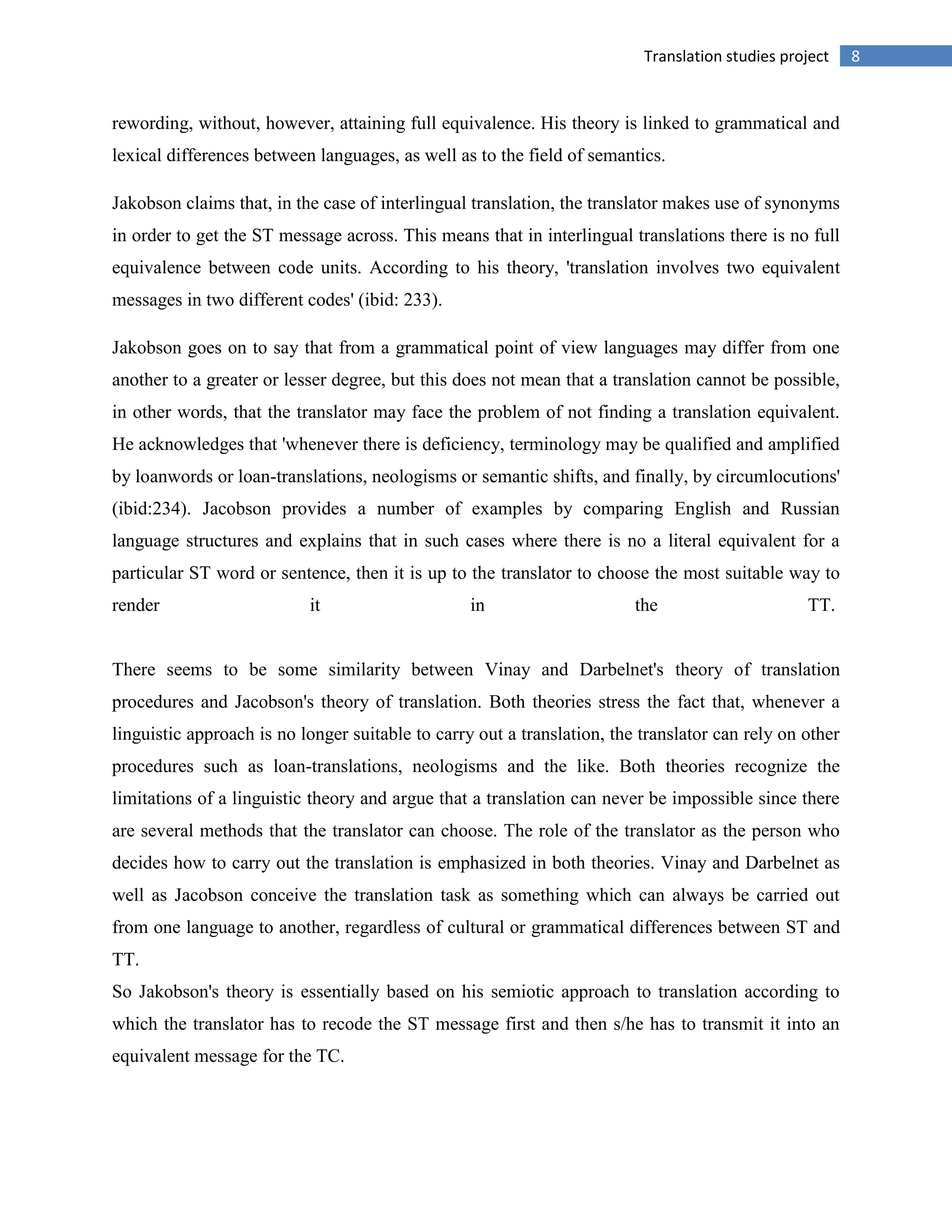 8Translation studies project
rewording, without, however, attaining full equivalence. His theory is linked to grammatical and
lexical differences between languages, as well as to the field of semantics.
Jakobson claims that, in the case of interlingual translation, the translator makes use of synonyms
in order to get the ST message across. This means that in interlingual translations there is no full
equivalence between code units. According to his theory, 'translation involves two equivalent
messages in two different codes' (ibid: 233).
Jakobson goes on to say that from a grammatical point of view languages may differ from one
another to a greater or lesser degree, but this does not mean that a translation cannot be possible,
in other words, that the translator may face the problem of not finding a translation equivalent.
He acknowledges that 'whenever there is deficiency, terminology may be qualified and amplified
by loanwords or loan-translations, neologisms or semantic shifts, and finally, by circumlocutions'
(ibid:234). Jacobson provides a number of examples by comparing English and Russian
language structures and explains that in such cases where there is no a literal equivalent for a
particular ST word or sentence, then it is up to the translator to choose the most suitable way to
render it in the TT.
There seems to be some similarity between Vinay and Darbelnet's theory of translation
procedures and Jacobson's theory of translation. Both theories stress the fact that, whenever a
linguistic approach is no longer suitable to carry out a translation, the translator can rely on other
procedures such as loan-translations, neologisms and the like. Both theories recognize the
limitations of a linguistic theory and argue that a translation can never be impossible since there
are several methods that the translator can choose. The role of the translator as the person who
decides how to carry out the translation is emphasized in both theories. Vinay and Darbelnet as
well as Jacobson conceive the translation task as something which can always be carried out
from one language to another, regardless of cultural or grammatical differences between ST and
TT.
So Jakobson's theory is essentially based on his semiotic approach to translation according to
which the translator has to recode the ST message first and then s/he has to transmit it into an
equivalent message for the TC.
 