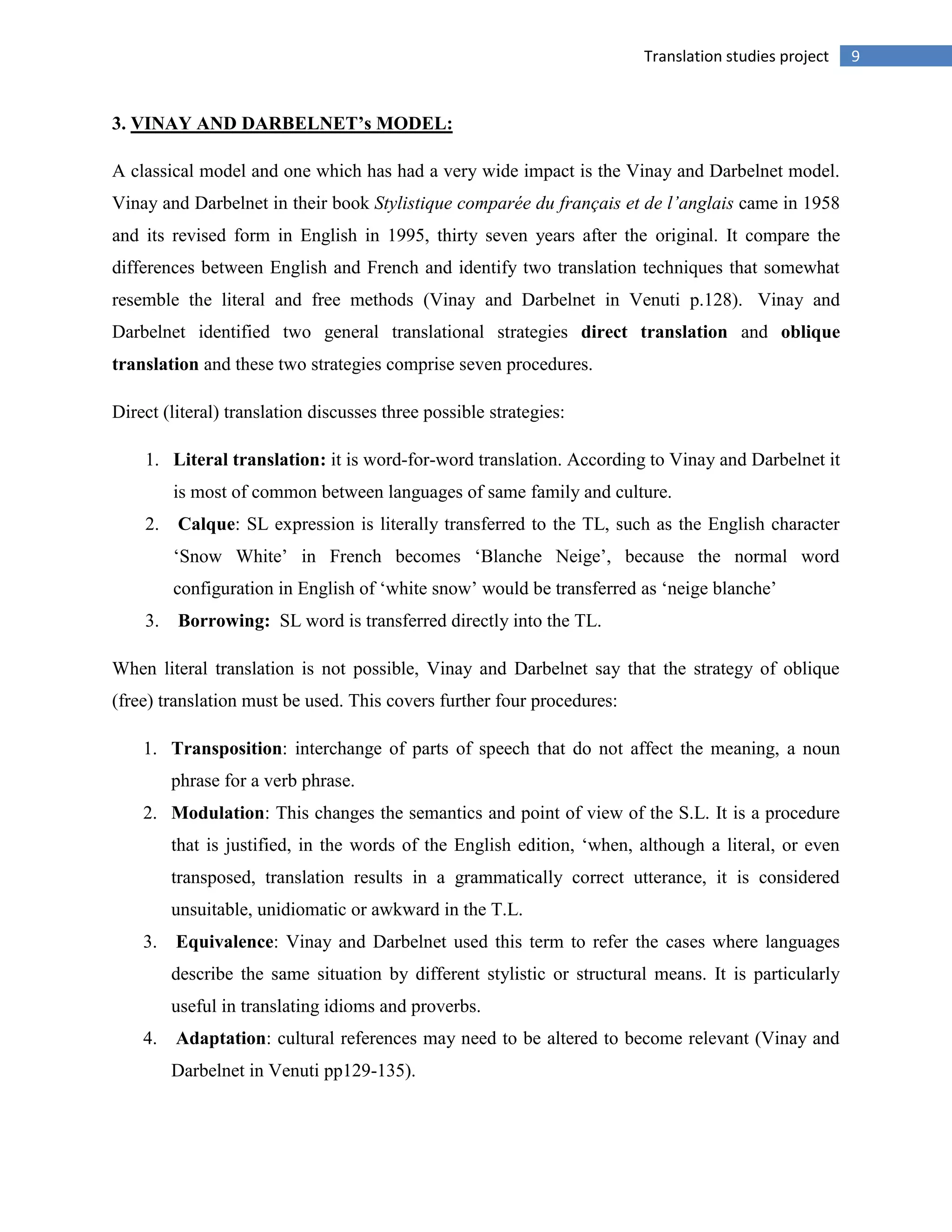 9Translation studies project
3. VINAY AND DARBELNET’s MODEL:
A classical model and one which has had a very wide impact is the Vinay and Darbelnet model.
Vinay and Darbelnet in their book Stylistique comparée du français et de l’anglais came in 1958
and its revised form in English in 1995, thirty seven years after the original. It compare the
differences between English and French and identify two translation techniques that somewhat
resemble the literal and free methods (Vinay and Darbelnet in Venuti p.128). Vinay and
Darbelnet identified two general translational strategies direct translation and oblique
translation and these two strategies comprise seven procedures.
Direct (literal) translation discusses three possible strategies:
1. Literal translation: it is word-for-word translation. According to Vinay and Darbelnet it
is most of common between languages of same family and culture.
2. Calque: SL expression is literally transferred to the TL, such as the English character
„Snow White‟ in French becomes „Blanche Neige‟, because the normal word
configuration in English of „white snow‟ would be transferred as „neige blanche‟
3. Borrowing: SL word is transferred directly into the TL.
When literal translation is not possible, Vinay and Darbelnet say that the strategy of oblique
(free) translation must be used. This covers further four procedures:
1. Transposition: interchange of parts of speech that do not affect the meaning, a noun
phrase for a verb phrase.
2. Modulation: This changes the semantics and point of view of the S.L. It is a procedure
that is justified, in the words of the English edition, „when, although a literal, or even
transposed, translation results in a grammatically correct utterance, it is considered
unsuitable, unidiomatic or awkward in the T.L.
3. Equivalence: Vinay and Darbelnet used this term to refer the cases where languages
describe the same situation by different stylistic or structural means. It is particularly
useful in translating idioms and proverbs.
4. Adaptation: cultural references may need to be altered to become relevant (Vinay and
Darbelnet in Venuti pp129-135).
 