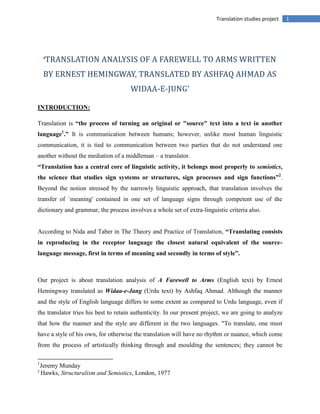 1Translation studies project
‘TRANSLATION ANALYSIS OF A FAREWELL TO ARMS WRITTEN
BY ERNEST HEMINGWAY, TRANSLATED BY ASHFAQ AHMAD AS
WIDAA-E-JUNG’
INTRODUCTION:
Translation is “the process of turning an original or "source" text into a text in another
language1
.” It is communication between humans; however, unlike most human linguistic
communication, it is tied to communication between two parties that do not understand one
another without the mediation of a middleman – a translator.
“Translation has a central core of linguistic activity, it belongs most properly to semiotics,
the science that studies sign systems or structures, sign processes and sign functions”2
.
Beyond the notion stressed by the narrowly linguistic approach, that translation involves the
transfer of `meaning' contained in one set of language signs through competent use of the
dictionary and grammar, the process involves a whole set of extra-linguistic criteria also.
According to Nida and Taber in The Theory and Practice of Translation, “Translating consists
in reproducing in the receptor language the closest natural equivalent of the source-
language message, first in terms of meaning and secondly in terms of style”.
Our project is about translation analysis of A Farewell to Arms (English text) by Ernest
Hemingway translated as Widaa-e-Jang (Urdu text) by Ashfaq Ahmad. Although the manner
and the style of English language differs to some extent as compared to Urdu language, even if
the translator tries his best to retain authenticity. In our present project, we are going to analyze
that how the manner and the style are different in the two languages. "To translate, one must
have a style of his own, for otherwise the translation will have no rhythm or nuance, which come
from the process of artistically thinking through and moulding the sentences; they cannot be
1
Jeremy Munday
2
Hawks, Structuralism and Semiotics, London, 1977
 