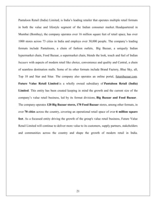 Pantaloon Retail (India) Limited, is India‟s leading retailer that operates multiple retail formats

in both the value and lifestyle segment of the Indian consumer market. Headquartered in

Mumbai (Bombay), the company operates over 16 million square feet of retail space, has over

1000 stores across 73 cities in India and employs over 30,000 people. The company‟s leading

formats include Pantaloons, a chain of fashion outlets, Big Bazaar, a uniquely Indian

hypermarket chain, Food Bazaar, a supermarket chain, blends the look, touch and feel of Indian

bazaars with aspects of modern retail like choice, convenience and quality and Central, a chain

of seamless destination malls. Some of its other formats include Brand Factory, Blue Sky, all,

Top 10 and Star and Sitar. The company also operates an online portal, futurebazaar.com.

Future Value Retail Limited is a wholly owned subsidiary of Pantaloon Retail (India)

Limited. This entity has been created keeping in mind the growth and the current size of the

company‟s value retail business, led by its format divisions, Big Bazaar and Food Bazaar.

The company operates 120 Big Bazaar stores, 170 Food Bazaar stores, among other formats, in

over 70 cities across the country, covering an operational retail space of over 6 million square

feet. As a focussed entity driving the growth of the group's value retail business, Future Value

Retail Limited will continue to deliver more value to its customers, supply partners, stakeholders

and communities across the country and shape the growth of modern retail in India.




                                                21
 