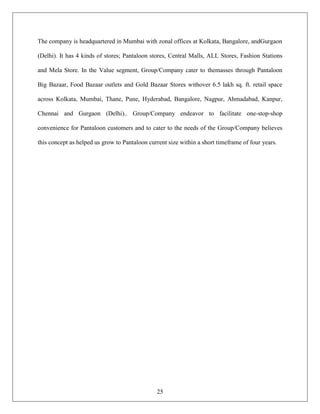 The company is headquartered in Mumbai with zonal offices at Kolkata, Bangalore, andGurgaon

(Delhi). It has 4 kinds of stores; Pantaloon stores, Central Malls, ALL Stores, Fashion Stations

and Mela Store. In the Value segment, Group/Company cater to themasses through Pantaloon

Big Bazaar, Food Bazaar outlets and Gold Bazaar Stores withover 6.5 lakh sq. ft. retail space

across Kolkata, Mumbai, Thane, Pune, Hyderabad, Bangalore, Nagpur, Ahmadabad, Kanpur,

Chennai and Gurgaon (Delhi).. Group/Company endeavor to facilitate one-stop-shop

convenience for Pantaloon customers and to cater to the needs of the Group/Company believes

this concept as helped us grow to Pantaloon current size within a short timeframe of four years.




                                               25
 