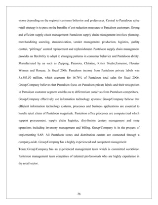 stores depending on the regional customer behavior and preferences. Central to Pantaloon value

retail strategy is to pass on the benefits of cot reduction measures to Pantaloon customers. Strong

and efficient supply chain management: Pantaloon supply chain management involves planning,

merchandizing sourcing, standardization, vendor management, production, logistics, quality

control, „pilferage‟ control replacement and replenishment. Pantaloon supply chain management

provides us flexibility to adapt to changing patterns in consumer behavior and Pantaloon ability.

Manufactured by us such as Zapping, Paranoia, Chlorine, Kitten Studio,Famenne, Flourier

Women and Roseau. In fiscal 2006, Pantaloon income from Pantaloon private labels was

Rs.483.50 million, which accounts for 16.76% of Pantaloon total sales for fiscal 2006.

Group/Company believes that Pantaloon focus on Pantaloon private labels and their recognition

in Pantaloon customer segment enables us to differentiate ourselves from Pantaloon competitors.

Group/Company effectively use information technology systems: Group/Company believe that

efficient information technology systems, processes and business applications are essential to

handle retail chain of Pantaloon magnitude. Pantaloon office processes are computerized which

support procurement, supply chain logistics, distribution centers management and store

operations including inventory management and billing. Group/Company is in the process of

implementing SAP. All Pantaloon stores and distribution centers are connected through a

company-wide. Group/Company has a highly experienced and competent management

Team: Group/Company has an experienced management team which is committed workforce.

Pantaloon management team comprises of talented professionals who are highly experience in

the retail sector.




                                                28
 