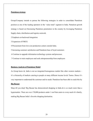 Pantaloon strategy:



Group/Company intends to pursue the following strategies in order to consolidate Pantaloon

position as one of the leading operators in the „value retail‟ segment in India. Pantaloon growth

strategy is based on:1Increasing Pantaloon penetration in the country by leveraging Pantaloon

Supply chain, distribution and logistics network.

2 Emphasis on backward integration

3 Expansion of FMCG

4 Procurement from low-cost production centers outside India.

5 Increasing customer satisfaction and Pantaloon base of loyal customers

.6 Continue to upgrade information technology systems and processes

.7 Continue to train employees and seek entrepreneurship from employees



Business Analysis of Pantaloon Model

As Group know &, India is not an integrated homogenous market like other western markets –

it‟s a hierarchy of markets catering to people at many different income levels 7tastes. Hence it‟s

very important to understand the customer and its needs. Pantaloon has-been able to crack this by

Big Bazaar

Shop till you drop! Big Bazaar has democratized shopping in India & is so much more than a

hypermarket. There are over 170,000 products under 1 roof that caters to every need of a family,

making Big Bazaar India‟s favorite shopping destination.




                                                29
 