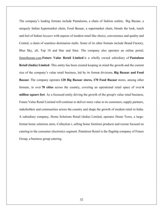The company‟s leading formats include Pantaloons, a chain of fashion outlets, Big Bazaar, a

uniquely Indian hypermarket chain, Food Bazaar, a supermarket chain, blends the look, touch

and feel of Indian bazaars with aspects of modern retail like choice, convenience and quality and

Central, a chain of seamless destination malls. Some of its other formats include Brand Factory,

Blue Sky, all, Top 10 and Star and Sitar. The company also operates an online portal,

futurebazaar.com.Future Value Retail Limited is a wholly owned subsidiary of Pantaloon

Retail (India) Limited. This entity has been created keeping in mind the growth and the current

size of the company‟s value retail business, led by its format divisions, Big Bazaar and Food

Bazaar. The company operates 120 Big Bazaar stores, 170 Food Bazaar stores, among other

formats, in over 70 cities across the country, covering an operational retail space of over 6

million square feet. As a focussed entity driving the growth of the group's value retail business,

Future Value Retail Limited will continue to deliver more value to its customers, supply partners,

stakeholders and communities across the country and shape the growth of modern retail in India.

A subsidiary company, Home Solutions Retail (India) Limited, operates Home Town, a large-

format home solutions store, Collection i, selling home furniture products and rezone focused on

catering to the consumer electronics segment. Pantaloon Retail is the flagship company of Future

Group, a business group catering.




                                               32
 