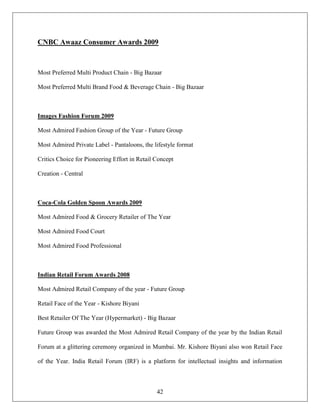 CNBC Awaaz Consumer Awards 2009



Most Preferred Multi Product Chain - Big Bazaar

Most Preferred Multi Brand Food & Beverage Chain - Big Bazaar



Images Fashion Forum 2009

Most Admired Fashion Group of the Year - Future Group

Most Admired Private Label - Pantaloons, the lifestyle format

Critics Choice for Pioneering Effort in Retail Concept

Creation - Central



Coca-Cola Golden Spoon Awards 2009

Most Admired Food & Grocery Retailer of The Year

Most Admired Food Court

Most Admired Food Professional



Indian Retail Forum Awards 2008

Most Admired Retail Company of the year - Future Group

Retail Face of the Year - Kishore Biyani

Best Retailer Of The Year (Hypermarket) - Big Bazaar

Future Group was awarded the Most Admired Retail Company of the year by the Indian Retail

Forum at a glittering ceremony organized in Mumbai. Mr. Kishore Biyani also won Retail Face

of the Year. India Retail Forum (IRF) is a platform for intellectual insights and information



                                               42
 