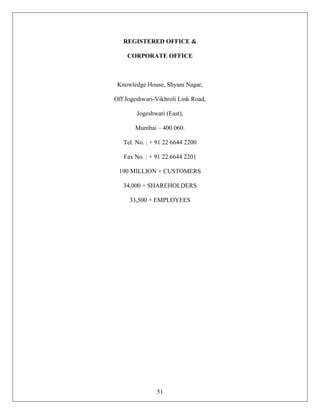 REGISTERED OFFICE &

    CORPORATE OFFICE



 Knowledge House, Shyam Nagar,

Off Jogeshwari-Vikhroli Link Road,

        Jogeshwari (East),

       Mumbai – 400 060.

   Tel. No. : + 91 22 6644 2200

   Fax No. : + 91 22 6644 2201

 190 MILLION + CUSTOMERS

   34,000 + SHAREHOLDERS

     33,500 + EMPLOYEES




               51
 