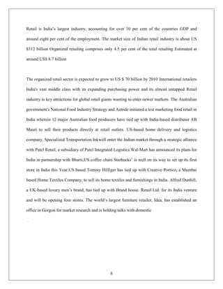 Retail is India‟s largest industry, accounting for over 10 per cent of the countries GDP and

around eight per cent of the employment. The market size of Indian retail industry is about US

$312 billion Organized retailing comprises only 4.5 per cent of the total retailing Estimated at

around US$ 8.7 billion



The organized retail sector is expected to grow to US $ 70 billion by 2010 International retailers

India's vast middle class with its expanding purchasing power and its almost untapped Retail

industry is key attractions for global retail giants wanting to enter newer markets. The Australian

government's National Food Industry Strategy and Astride initiated a test marketing food retail in

India wherein 12 major Australian food producers have tied up with India-based distributor AB

Mauri to sell their products directly at retail outlets. US-based home delivery and logistics

company, Specialized Transportation Inkwell enter the Indian market through a strategic alliance

with Patel Retail, a subsidiary of Patel Integrated Logistics.Wal-Mart has announced its plans for

India in partnership with Bharti,US coffee chain Starbucks‟ is well on its way to set up its first

store in India this Year.US based Tommy Hilfiger has tied up with Creative Portico, a Mumbai

based Home Textiles Company, to sell its home textiles and furnishings in India. Alfred Dunhill,

a UK-based luxury men‟s brand, has tied up with Brand house. Retail Ltd. for its India venture

and will be opening four stores. The world‟s largest furniture retailer, Idea, has established an

office in Gorgon for market research and is holding talks with domestic

.




                                                8
 