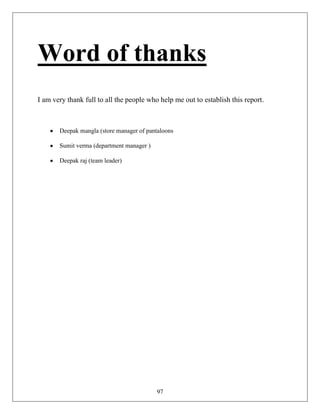 Word of thanks
I am very thank full to all the people who help me out to establish this report.



       Deepak mangla (store manager of pantaloons

       Sumit verma (department manager )

       Deepak raj (team leader)




                                           97
 