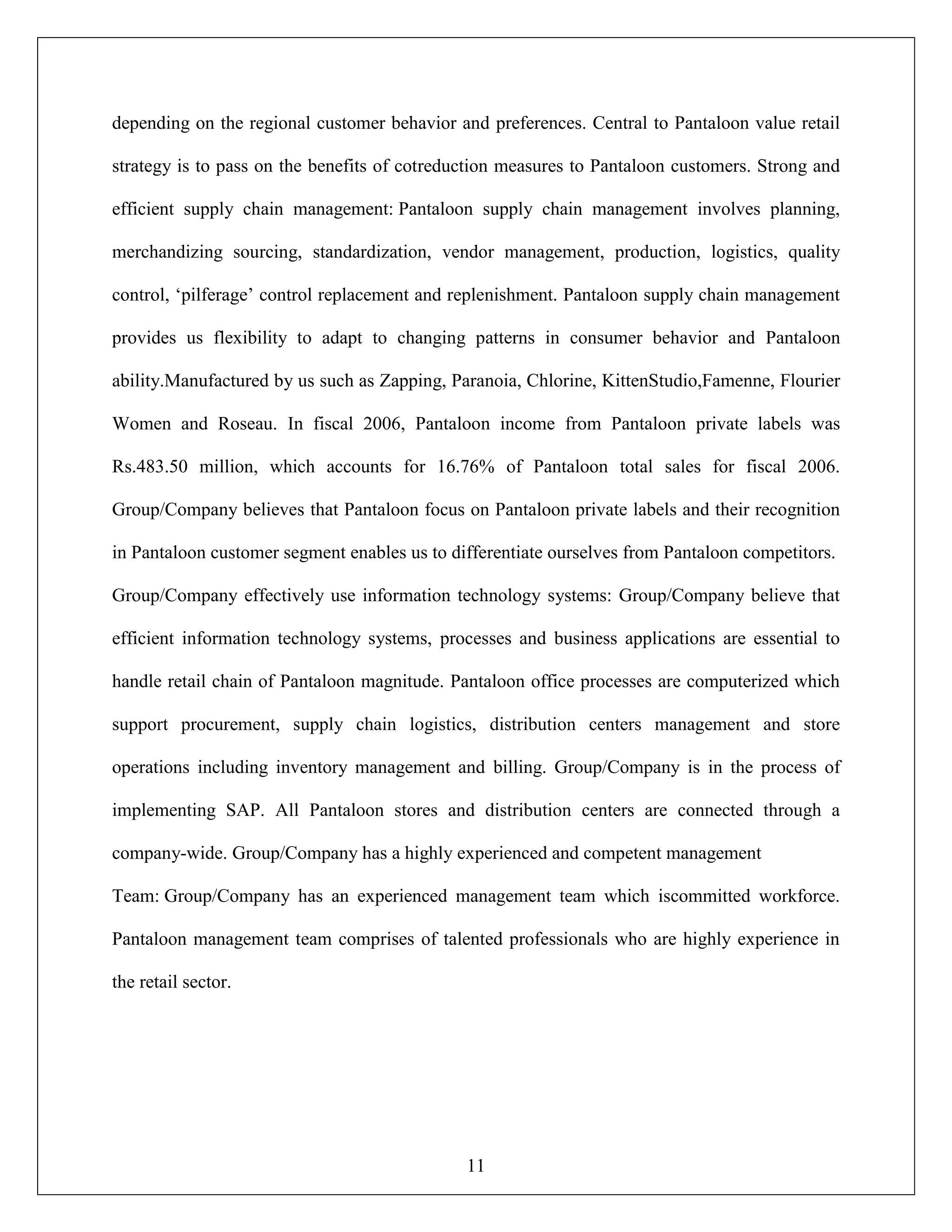 11
depending on the regional customer behavior and preferences. Central to Pantaloon value retail
strategy is to pass on the benefits of cotreduction measures to Pantaloon customers. Strong and
efficient supply chain management: Pantaloon supply chain management involves planning,
merchandizing sourcing, standardization, vendor management, production, logistics, quality
control, „pilferage‟ control replacement and replenishment. Pantaloon supply chain management
provides us flexibility to adapt to changing patterns in consumer behavior and Pantaloon
ability.Manufactured by us such as Zapping, Paranoia, Chlorine, KittenStudio,Famenne, Flourier
Women and Roseau. In fiscal 2006, Pantaloon income from Pantaloon private labels was
Rs.483.50 million, which accounts for 16.76% of Pantaloon total sales for fiscal 2006.
Group/Company believes that Pantaloon focus on Pantaloon private labels and their recognition
in Pantaloon customer segment enables us to differentiate ourselves from Pantaloon competitors.
Group/Company effectively use information technology systems: Group/Company believe that
efficient information technology systems, processes and business applications are essential to
handle retail chain of Pantaloon magnitude. Pantaloon office processes are computerized which
support procurement, supply chain logistics, distribution centers management and store
operations including inventory management and billing. Group/Company is in the process of
implementing SAP. All Pantaloon stores and distribution centers are connected through a
company-wide. Group/Company has a highly experienced and competent management
Team: Group/Company has an experienced management team which iscommitted workforce.
Pantaloon management team comprises of talented professionals who are highly experience in
the retail sector.
 