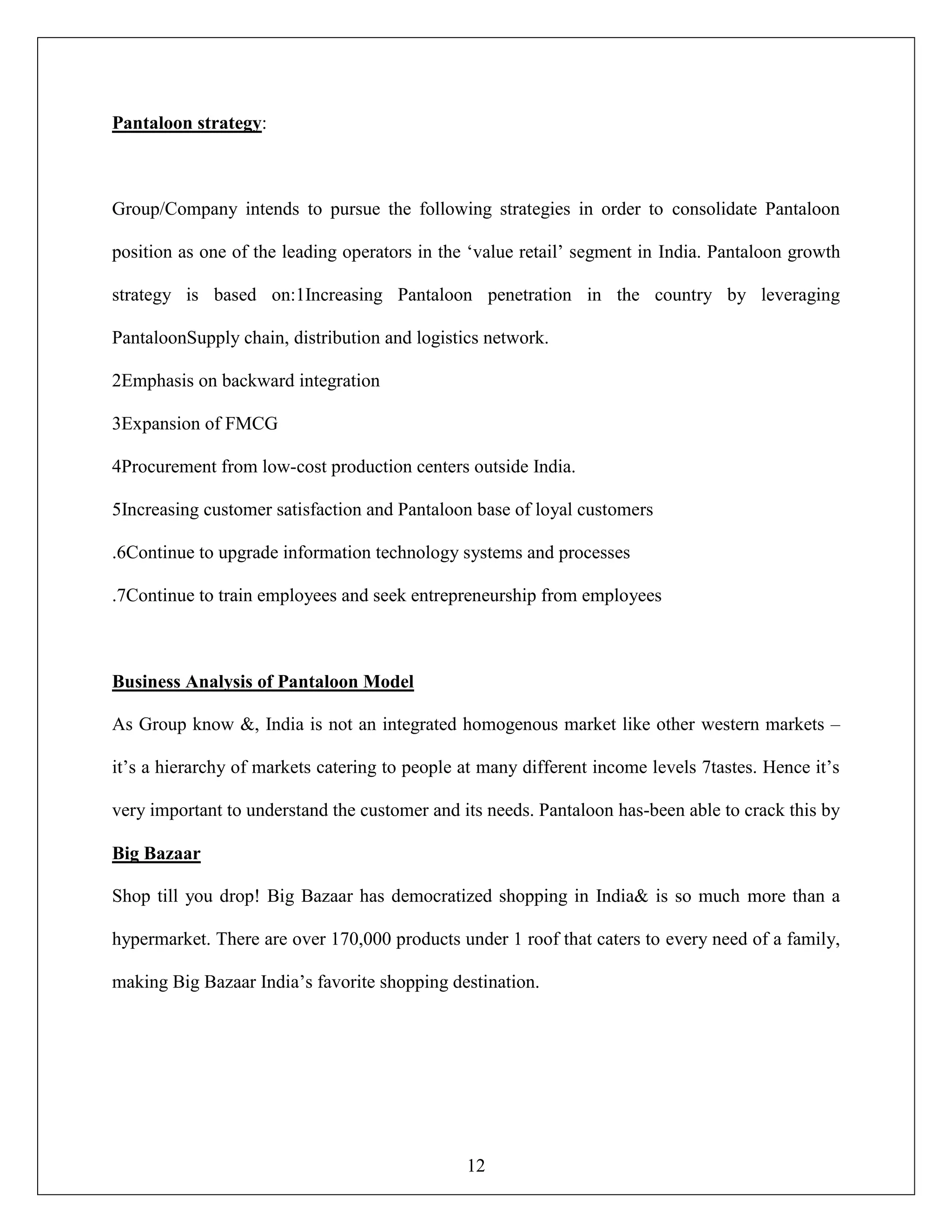 12
Pantaloon strategy:
Group/Company intends to pursue the following strategies in order to consolidate Pantaloon
position as one of the leading operators in the „value retail‟ segment in India. Pantaloon growth
strategy is based on:1Increasing Pantaloon penetration in the country by leveraging
PantaloonSupply chain, distribution and logistics network.
2Emphasis on backward integration
3Expansion of FMCG
4Procurement from low-cost production centers outside India.
5Increasing customer satisfaction and Pantaloon base of loyal customers
.6Continue to upgrade information technology systems and processes
.7Continue to train employees and seek entrepreneurship from employees
Business Analysis of Pantaloon Model
As Group know &, India is not an integrated homogenous market like other western markets –
it‟s a hierarchy of markets catering to people at many different income levels 7tastes. Hence it‟s
very important to understand the customer and its needs. Pantaloon has-been able to crack this by
Big Bazaar
Shop till you drop! Big Bazaar has democratized shopping in India& is so much more than a
hypermarket. There are over 170,000 products under 1 roof that caters to every need of a family,
making Big Bazaar India‟s favorite shopping destination.
 