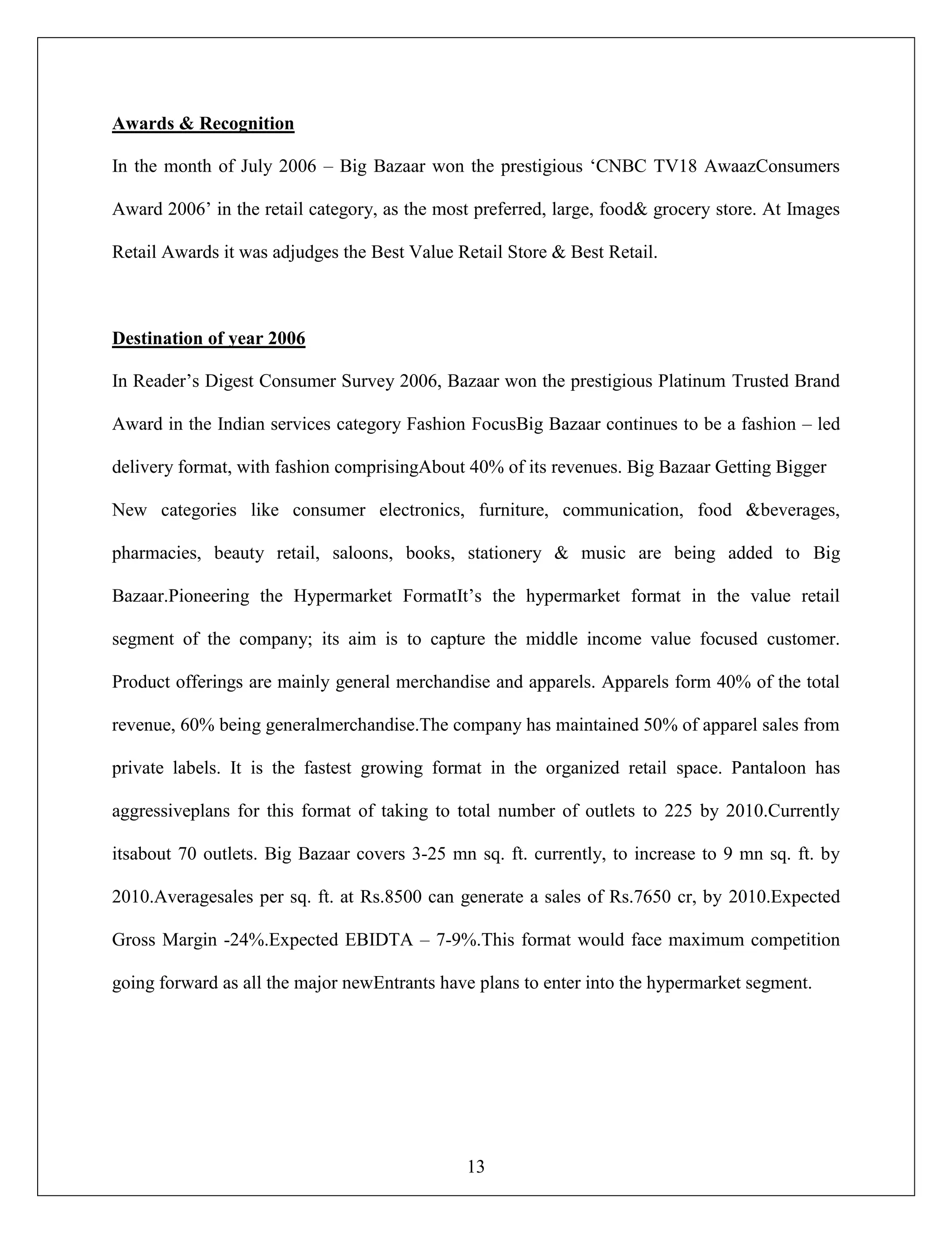 13
Awards & Recognition
In the month of July 2006 – Big Bazaar won the prestigious „CNBC TV18 AwaazConsumers
Award 2006‟ in the retail category, as the most preferred, large, food& grocery store. At Images
Retail Awards it was adjudges the Best Value Retail Store & Best Retail.
Destination of year 2006
In Reader‟s Digest Consumer Survey 2006, Bazaar won the prestigious Platinum Trusted Brand
Award in the Indian services category Fashion FocusBig Bazaar continues to be a fashion – led
delivery format, with fashion comprisingAbout 40% of its revenues. Big Bazaar Getting Bigger
New categories like consumer electronics, furniture, communication, food &beverages,
pharmacies, beauty retail, saloons, books, stationery & music are being added to Big
Bazaar.Pioneering the Hypermarket FormatIt‟s the hypermarket format in the value retail
segment of the company; its aim is to capture the middle income value focused customer.
Product offerings are mainly general merchandise and apparels. Apparels form 40% of the total
revenue, 60% being generalmerchandise.The company has maintained 50% of apparel sales from
private labels. It is the fastest growing format in the organized retail space. Pantaloon has
aggressiveplans for this format of taking to total number of outlets to 225 by 2010.Currently
itsabout 70 outlets. Big Bazaar covers 3-25 mn sq. ft. currently, to increase to 9 mn sq. ft. by
2010.Averagesales per sq. ft. at Rs.8500 can generate a sales of Rs.7650 cr, by 2010.Expected
Gross Margin -24%.Expected EBIDTA – 7-9%.This format would face maximum competition
going forward as all the major newEntrants have plans to enter into the hypermarket segment.
 